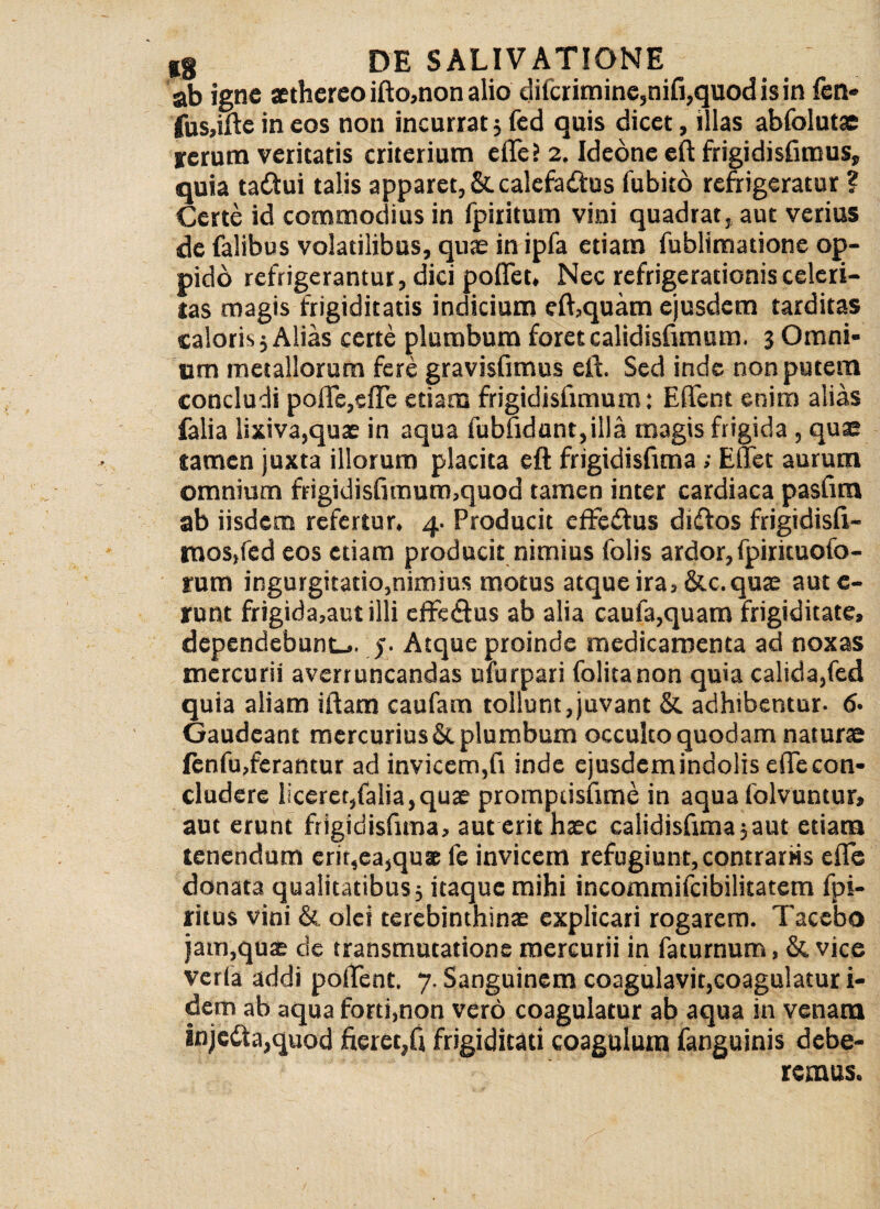 ab igne aetherco ifto,non alio difcrimine,nifi,quod is in fen* fus,ifte in eos non incurrat; fcd quis dicet, illas abfolutae rerum veritatis criterium eflfe? 2. Idedne eft frigidisfimus, quia tacftui talis apparet, &. calefinftus fubito refrigeratur ? Certe id commodius in fpiritum vini quadrat, aut verius de falibus volatilibus, quae in ipfa etiam fublimatione op¬ pido refrigerantur, dici poflet, Nec refrigerationis celeri¬ tas magis frigiditatis indicium eft,quam ejusdem tarditas caloris; Alias certe plumbum foretcalidisfimum. 3 Omni¬ um metallorum fere gravisfimus eft. Sed inde non putem concludi poftc,cffc etiam frigidisftmum: E flent enim alias falia lixiva,quae in aqua fubfidant,illa magis frigida , quae tamen juxta illorum placita eft frigidisfima ; E flet aurum omnium frigidisftmum,quod tamen inter cardiaca pasfira ab iisdem refertur. 4. Producit effedus diiftos frigidisft- tnos,fed eos etiam producit nimius folis ardor, fpiricuofo- rum ingurgitatio,nimius motus atque ira, &c. quae aut c- runt frigida,aut illi effeflus ab alia caufa,quam frigiditate, dependebunt-., y Atque proinde medicamenta ad noxas mercurii averruncandas ufurpari folitanon quia calida,fed quia aliam iftam caufam tollunt,juvant & adhibentur. 6* Gaudeant mercuriusSt plumbum occulto quodam naturae fenfu,ferantur ad invicem,ft inde ejusdemindolis eflecon- cludcre liceret,falia, qux promptisftme in aqua folvuntur, aut erunt frigidisfima, aut erit haec calidisftma;aut etiam tenendum erit,ea,quae fe invicem refugiunt, contrariis eflfe donata qualitatibus; itaque mihi incommifcibilitatem fpi- ritus vini & olei terebinthinx explicari rogarem. Tacebo jam,qux de transmutatione mercurii in faturnum, & vice verfa addi poflent. 7. Sanguinem coagulavit,coagulatur i- dem ab aqua forti,non vero coagulatur ab aqua in venam injedta,quod fieret,ft frigiditati coagulum fanguinis debe¬ remus.