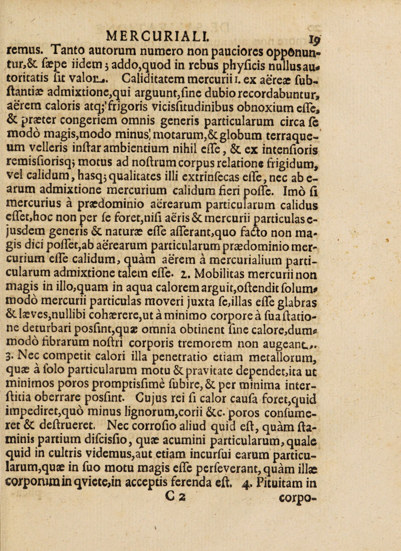 remus. Tanto autorurn numero non pauciores opponun¬ tur^ faepe iidem 5 addo,quod in rebus phyficis nullusau* toritatis fu valoii». Caliditatem mercurii 1. ex aereae fub- ftantiae admixtione,qui arguunt,fine dubio recordabuntur» aerem caloris atq;'frigoris vicisfitudinibus obnoxium efle, & praeter congeriem omnis generis particularum circa fe modo magis,modo minus! motarum,& globum terraque- um velleris inftar ambiendum nihil eflfe, & ex intenfioris remisfiorisqj motus ad noftrum corpus relatione frigidum, vel calidum,hasq;qualitates illi extrinfecas efle,nec abe- arum admixtione mercurium calidum fieri pofle. Imo fi mercurius a praedominio aerearum particularum calidus eflet,hoc non per fe foret,nifi aeris & mercurii particulas c- jusdem generis & naturae efle afferant,quo fadto non ma¬ gis dici poflet,ab aerearum particularum praedominio mer¬ curium efle calidum, quam aerem a mercurialium parti¬ cularum admixtione talem efle. z. Mobilitas mercurii non magis in illo,quam in aqua calorem arguit,oftendit folum* modo mercurii particulas moveri juxta fe,illas efle glabras & laeves,nullibi cohaerere,ut a minimo corporea fuaftatio- ne deturbari posfint,quae omnia obtinent fine calore,dum# modo fibrarum noftri corporis tremorem non augeant.». 3. Nec competit calori illa penetratio etiam metallorum, quae a folo particularum motu & pravitate dependet,ita ut minimos poros promptisfime fubire,& per minima inter- ftitia oberrare posfint. Cujus rei fi calor caufa foret,quid impediret,quo minus lignorum,corii &c-poros confume- ret & deftrueret. Nec corrofio aliud quid eft, quam fla¬ minis partium difeisfio, quae acumini particularum, quale quid in cultris videmus,aut etiam incurfui earum particu¬ larum,quae in fuo motu magis efle perfeverant, quam illae corporum in qviete,in acceptis ferenda eft. 4, Pituitam in C 2 corpo-