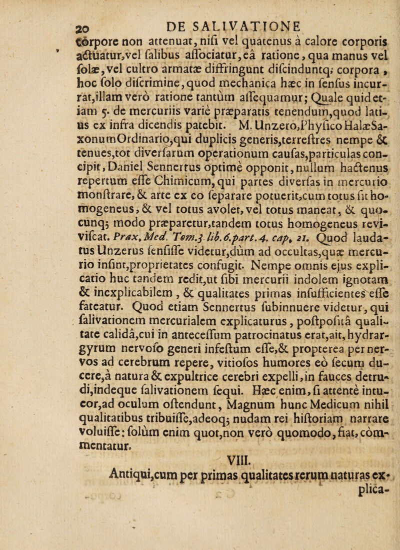 tSGrpore non attenuat, nili vel quatenus a calore corporis a6ftiatur,vcl Talibus aflociatur,ea ratione,qua manus vel folae, vel cultro armatae diffringunt difcinduntq,- corpora , hoc (olo difcrimine,quod mechanica haec in fenfus incur¬ rat,illam vero ratione tantum alTequamur; Quale quid et¬ iam 5- de mercuriis varie praeparatis tenendum,quod lati¬ us ex infra dicendis patebit. M. Unzero,Phyiico HalaeSa- xonumOrdinario,qui duplicis generis,terrcftrcs nempe & tenues,tot diverfarum operationum caufas,particulas con¬ cipit, Daniel Sennertus optime opponit,nullum hadfenus repertum elTe Chimicum, qui partes diverfasin mercurio monftrare,& arte ex eo feparare potuerit,cum totus fu ho» mogencus,& vel totus avolet, vel totus maneat, & quo- cunq$ modo praeparetur,tandem totus homogeneus revi- vifcat. Prax.Med, Tem.} lib.d.part.4. cap, 21. Quod lauda¬ tus Unzerus icnfiife videtur,dum ad occultas,quae mercu¬ rio infinr,proprietates confugit- Nempe omnis ejus expli¬ catio huc tandem redit,ut (ibi mercurii indolem ignotam & inexplicabilem , & qualitates primas infufficientes efle fateatur. Quod etiam Sennertus fubinnuere videtur, qui falivationem mercurialcm explicaturus, poftpofuS quali¬ tate calida,cui in antecelTum patrocinatus erat,ait, hydrar- gyrum nervofo generi infeftum effe,& propterea per ner¬ vos ad cerebrum repere, vitiofos humores eo fecum du¬ cere,a natura & expultrice cerebri expelli, in fauces detru¬ di,indeque falivationem fequi. Haec enim, fi attente intu¬ eor,ad oculum offendunt, Magnum hunc Medicum nihil qualitatibus tribuifle,adeoq; nudam rei hiftoriam narrare voluiflc:folum enim quot,non vero quomodo, fiat, com¬ mentatur. vm. Antiqui,cura per primas qualitates rerum naturas ex* plica-