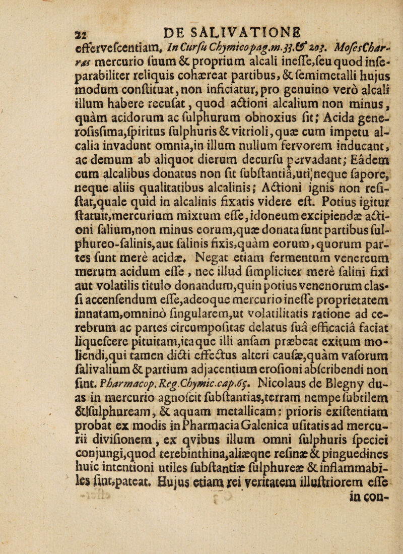 cftcrvcfcentiara, lnCurfuChymicopag.m.ft&203. MofesChar- rgf mercurio fuum & proprium alcali ineffe,feu quod itife- parabiliter reliquis cohaereat partibus, &femimetalli hujus modum conftituat,non inficiatur,pro genuino vero alcali illum habere recufat, quod adioni alcalium non minus, quam acidorum ac fulphurura obnoxius fit; Acida gene- rofisfima,fpiritus fulphuris&vitrioli,quae cum impetu al- calia invadunt omnia,in illum nullum fervorem inducant, ac demum ab aliquot dierum decurfu pervadant; Eadem cum alcalibus donatus non fit fubftancia,uti’neque fapore, neque aliis qualitatibus alcalinis; A itioni ignis non re fi¬ dat,quale quid in alcalinis fixatis videre eft. Potius igitur ftatuit,mercuriura mixtum effe, idoneum excipiendae adi- oni falium,non minus eorum,quae donata funt partibus ful- phureo-falinis,autfalinisfixis,quam eorum,quorum par¬ tes funt mere acidae. Negat etiam fermentum venereum merum acidum effe , nec illud fimplicitcr mere falini fixi aut volatilis titulo donandum,quin potius venenorum clas- fi accenfendum effe,adeoque mercurio ineffe proprietatem innatam,omnino fingularem,ut volatilitads ratione ad ce¬ rebrum ac partes circurapofitas delatus fua efficacia faciat liquefeere pituitam,ita que illi anfam praebeat exitum mo¬ liendi,qui tamen didi effedus alteri caufae,quam vaforum falivalium & partium adjacendum erofioni abferibendi non fint. fharmacop. Reg Chymic.cap.6f. Nicolaus de Blcgny du¬ as in mercurio agnofeit fubftandas,terram nempe fubtilem &|fulphurcam, & aquam metallicam : prioris exiftendam probat ex modis in Pharmacia Galenica ufitatisad mercu¬ rii divifionem, ex qvibns illum omni fulphuris fpeciei conjungi,quod terebinthina,aliaeqne refinae &. pinguedines huic intentioni utiles fubftantiae fulphureae &. inflammabi- les fuit,pateat. Hujus etiam rei veritatem illutiliorem effe in con-