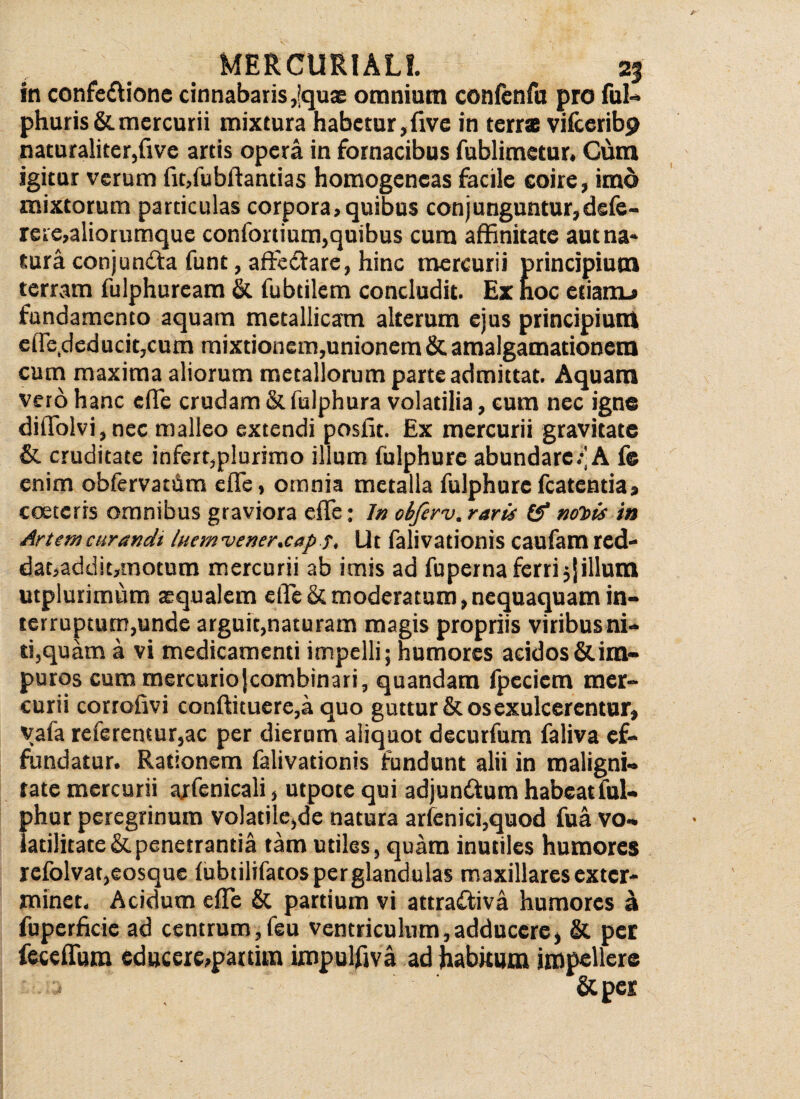 in confeftionc cinnabaris ,|quae omnium confenfu pro fui» phuris&mercurii mixtura habetur,five in terra vilceribp naturaliter,five artis opera in fornacibus fublimetur. Cum igitur verum fitffiubftantias homogencas facile coire, imo mixtorum particulas corpora, quibus conj unguntur, defe- rere,aliorumque confortium,quibus cura affinitate aut na» tura conjun&a funt, aftc&are, hinc mercurii principium terram fulphuream & fubtilem concludit. Ex hoc etiaitu* fundamento aquam metallicam alterum ejus principium effie,deducit,cum mixtionem,unionem & amalgamationem cum maxima aliorum metallorum parte admittat. Aquam vero hanc effie crudam & fulphura volatilia, cum nec igne diffiolvi,nec malleo extendi posiit. Ex mercurii gravitate & cruditate infert,plurimo illum fulphure abundare/A f® enim obfervatiim effie, omnia metalla fulphure fcatentia, cceteris omnibus graviora effie; Jn cbferv. raris & notiis in Artemcurandt Inemvener.cap ?, Ut falivationis caufamred- dat,addit,tnotum mercurii ab imis ad fuperna ferri 5Jillum utplurimum aequalem effie & moderatum, nequaquam in¬ terruptum,unde arguit,naturam magis propriis viribus ni¬ ti,quam a vi medicamenti impelli; humores acidos & im¬ puros cum mercurio jcombinari, quandam fpeciem mer¬ curii corrofivi conftituere,a quo guttur & os exulcerentur, vafa referentur,ac per dierum aliquot decurfum faliva ef¬ fundatur. Rationem falivationis fundunt alii in maligni¬ tate mercurii ajfenicali, utpote qui adjunttum habeatful- phur peregrinum volatilc,de natura arfenici,quod fua vo- iatilitate& penetrantia tam utiles, quam inutiles humores refolvat,eosque (ubtilifatos per glandulas maxillares exter¬ minet. Acidum effie & partium vi attrairiva humores a fuperficie ad centrum,feu ventriculum,adducere, & per feceffum educere,panim impulfiva ad habitum impellere
