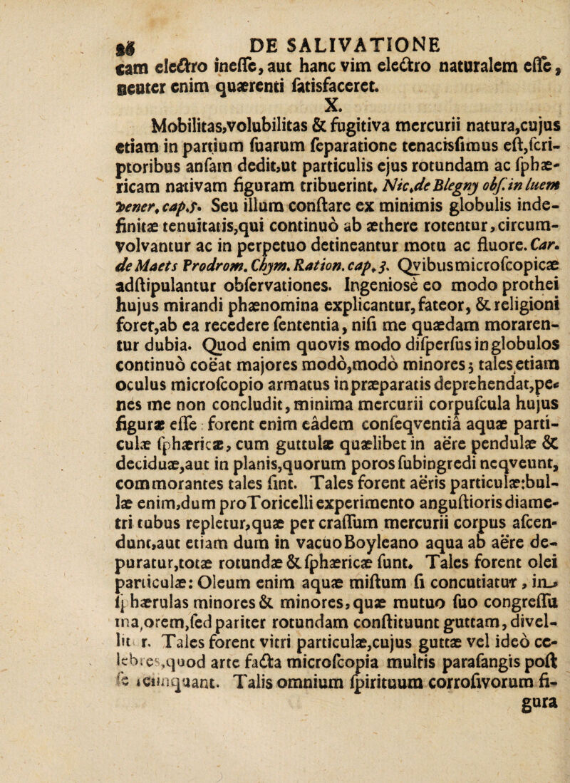 tam eleftro inefle, aut hanc vim ele&ro naturalem ede, neuter enim quaerenti fatisfaceret. X. Mobilitas,volubilitas & fugitiva mercurii natura,cujus etiam in partium fuarum (eparationc tenacisfmms eft,fcri- ptoribus anfam dedit,ut particulis ejus rotundam ac fpbs- ricam nativam figuram tribuerint, AHc.de Blegny obf. in luent tener, cap.r. Seu illum conflare ex minimis globulis inde¬ finitae tenuitatis,qui continuo ab aethere rotentur,circum¬ volvantur ac in perpetuo detineantur motu ac fluore. Car. de Maets Vrodrom. Cbytn. Ration. cap, Qvibus microfcopicae adflipulantur obfervationes. Ingeniose eo modo prothei hujus mirandi phaenomina explicantur,fateor, & religioni forer,ab ea recedere fententia, nifl me quaedam moraren¬ tur dubia. Quod enim quovis modo difperfus in globulos continuo coeat majores modo,modo minores; tales etiam oculus microfcopio armatus in praeparatis deprehendat,pe* nes me non concludit,minima mercurii corpufcula hujus figura; efle forent enim eadem confeqventia aquae parti¬ culae fphaeriese, cum guttulx quaelibet in aere pendulae & deciduae,aut in planis,quorum porosfubingredi ncqveunt, commorantes tales flnt. Tales forent aeris particulaeibul- lae enim,dum proToricclliexperimento anguftiorisdiame¬ tri tubus repletur,quae per craflum mercurii corpus afeen- dunt,aut etiam dum in vacuoBoyleano aqua ab aere de¬ puratur,totae rotundae & fphaericae funt. Tales forent olei particulae: Oleum enim aquae miftum fi concutiatur, in_» ij haerulas minores & minores, quae mutuo fuo congreffu rna,orem,fedpariter rotundam conftituunt guttam, divel¬ lit r. Tales forent vitri particulae,cujus guttae vel ideo cc- lcbses,quod arte fatta microfiopia multis parafangis poft 's icifitquant. Talis omnium ipirituum corrofivorum fi¬ gura ;