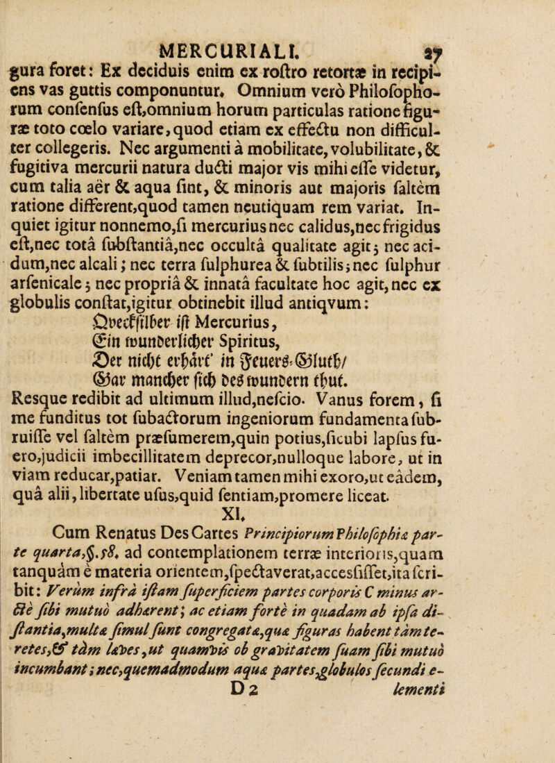 gura foret: Ex deciduis enim ex roftro retortae in recipi¬ ens vas guttis componuntur. Omnium vero Philofopho- rum confenfus eft,omnium horum particulas ratione figu¬ rae toto coelo variare,quod etiam ex effeftu non difficul¬ ter collegeris. Nec argumenti a mobilitate, volubilitate, Sc fugitiva mercurii natura du&i major vis mihi die videtur, cum talia aer & aqua fint, & minoris aut majoris faltem ratione different,quod tamen neutiquam rem variat. In¬ quiet igitur nonnemo,fi mercuriusnec calidus,nec frigidus eft,nec tota fubftantia,nec occulta qualitate agit} necari- dum,necalcali;nec terra fulphureaSifubtilis;nec fulphur arfenicale} nec propria & innata facultate hoc agit, nec ex globulis conftat,igitur obtinebit illud antiqvum: •Ouecqtl&er /ft Mercurius, ©n fDun&erlic&er Spiritus, &et nicfK eifdtf in $euer&®lutb/ mandjer ftdj DegfuunDern ffuf. Resque redibit ad ultimum illud,nefeio. Vanus forem, fi me funditus tot fabariorum ingeniorum fundamenta fab- ruiffe vel faltem praefamerem,quin potius,ficubi lapfus fu- ero,judicii imbecillitatem deprecor,nulloque labore, ut in viam reducar,patiar. Veniam tamen mihi exoro,ut eadem, qua alii, libertate ufus,quid fentiam,promere liceat. XI, Cum Renatus DesCartes Principiorum? hilofophia par¬ te quarta,ad contemplationem terra? interioris,quam tanquam e materia orientem,fperiavcrat,acccsfiffet,itafcri- bit: Verum infra iflam fiuperficiem partes corporis C minus ar- £ie fibi mutuo adharent,* ac etiam forte in quadam ab ipfa di- fiantia^multa fimulfunt congregat et^qua figuras habent tamte- retes,& tclm laVes,ut quamt>is obgravitatem fuam fibi mutuo incumbant i nec,quemadmodum aqua partes globulos fecundi e- D 2 Umenti