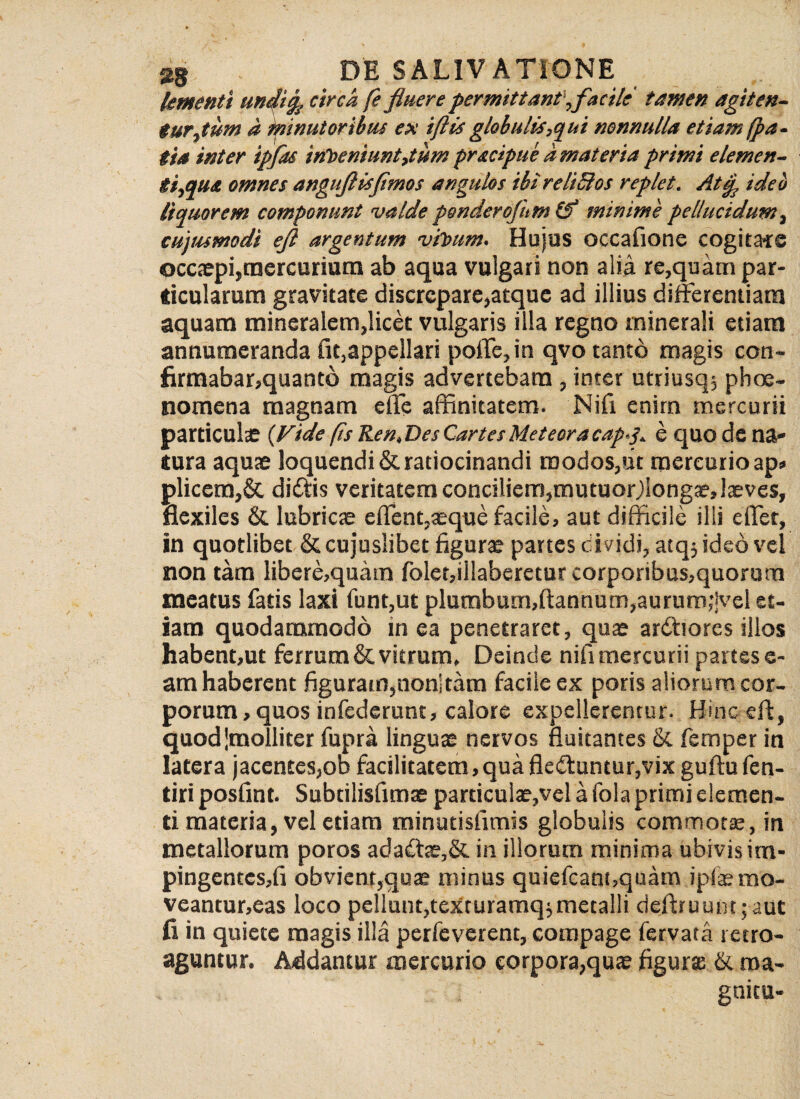 (ementi undig. circa fe fluere permittant',facile tamen agiten¬ tur,tum a minutorihus ex iftis globulis,qui nonnulla etiam (pa- tia inter ipfas irfDeniuntpum pracipue a materia primi elemen- ti,qua omnes anguflisfimos angulos ihi reliBos replet. Atcp ided liquorem componunt valde ponderofnm & minime pellucidum, cujus modi efl argentum vitnim. Hujus occafione cogitate occaepi,mercurium ab aqua vulgari non alia re,quam par¬ ticularum gravitate discrepare,atque ad illius differentiam aquam mineralem,licet vulgaris illa regno minerali etiam annumeranda (iqappellari polle, in qvo tanto magis con- firmabar,quant6 magis advertebam , inter utriusq, pboe- nomena magnam effe affinitatem. Nifi enim mercurii particulas {Vide(is Ren.Des CartesMeteoracap-p e quo de na¬ tura aquae loquendi & ratiocinandi modos,ut mercurio ap» pliccm,& didtis veritatem conciliem,mutuoDlongaeJaeves, flexiles & lubricae effent,aeque facile, aut difficile illi effer, in quotlibet & cujuslibet figurae partes dividi, atqj ideo vel non tam libere,quam folet,illaberetur corporibus,quorum meatus fatis laxi funt,ut plumbum,ftannum,aurum,*|vel et¬ iam quodammodo in ea penetraret, quae ardfiores illos habent,ut ferrum & vitrum» Deinde nifi mercurii partes fi¬ am haberent figuram,non]tam facile ex poris aliorum cor¬ porum, quos infederunt, calore expellerentur. Hinc eft, quod'molliter fupra linguae nervos fluitantes & femper in latera jacentes,od facilitatem,qua fleffuntur,vix guftu fen- tiri posfint. Subtilisfimae particulae,vel a fola primi elemen¬ ti materia, vel etiam minutisfimis globulis commotae, in metallorum poros ada£tae,& in illorum minima ubivis im¬ pingentes,!! obvient,quae minus quiefcant,quam ipfaemo- veantur,eas loco pellunt,texruramq$metalli deftruunt;aut fi in quiete magis illa perfeverent, compage fervata retro¬ aguntur. Addantur mercurio corpora,quae figurae & roa- gnitu-