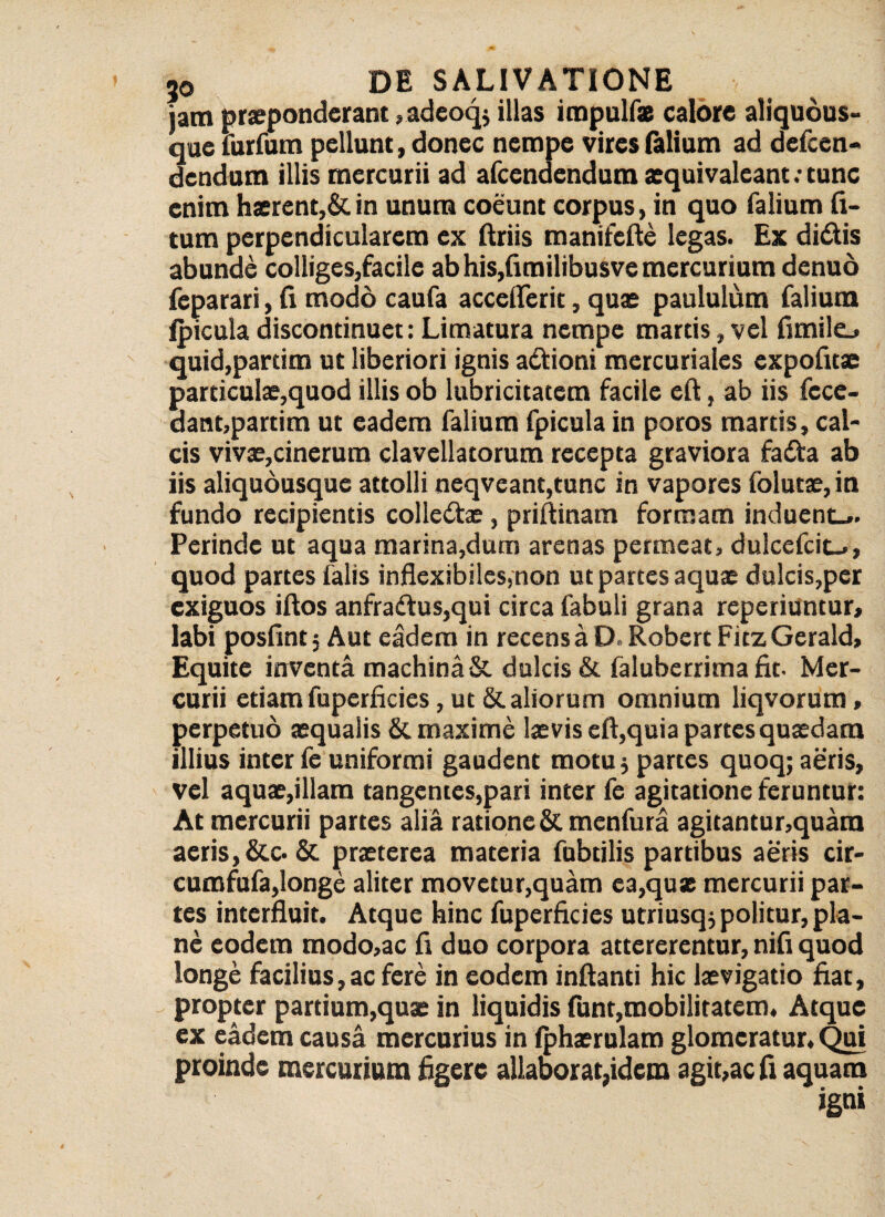 iam praeponderant, adeoq; illas irapulfx calore aliquous- que furfum pellunt, donec nempe vires (alium ad defeen- dendum illis mercurii ad afeendendum aequivalcant; tunc enim haerent,& in unum coeunt corpus, in quo Talium li¬ tum perpendicularem ex ftriis manifefte legas. Ex didis abunde colliges,facile ab his,fimilibusve mercurium denuo feparari, (i modo caufa accefferic, quae paululum falium (picula discondnuet: Limatura nempe martis, vel fimilo quid,parum ut liberiori ignis adioni mercuriales expofuae particulae,quod illis ob lubricitatem facile eft, ab iis fecc- dant,partim ut eadem falium fpicula in poros martis, cal¬ cis vivae,cinerum clavellatorum recepta graviora fada ab iis aliqudusque attolli neqveant,tunc in vapores folutae, in fundo recipientis colledae, priftinam formam induent-*. Perinde ut aqua marina,dum arenas permeat, dulcefcit-., quod partes falis inflexibiles,non ut partes aquae dulcis,per exiguos iflos anfradus,qui circa fabuli grana reperiuntur, labi posfint 5 Aut eadem in recens a D. Robert Fitz Gerald, Equite inventa machina & dulcis & faluberrima fit. Mer¬ curii etiam fuperficies, ut & aliorum omnium liqvorum , perpetuo aequalis & maxime laevis eft,quia partes quaedam illius inter fe uniformi gaudent motu; partes quoq; aeris, vel aquae,illam tangentes,pari inter fe agitatione feruntur: At mercurii partes alia ratione & menfura agitantur,quam aeris,&c.& praeterea materia fubtilis partibus aeris cir- cumfufa,longe aliter movetur,quam ea,qux mercurii par¬ tes interfluit. Atque hinc fuperficies utriusq; politur, pla¬ ne eodem modo,ac fi duo corpora attererentur, nifi quod longe facilius,ac fere in eodem inflanti hic laevigatio fiat, propter partium,quae in liquidis funt,mobilitatem. Atque ex eadem causa mercurius in (phaerulam glomeratur. Qui proinde mercurium figere allaborat,idem agit,ac fi aquam igni