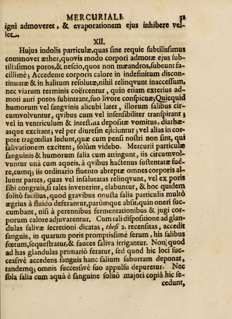 igni admoveret, & evaporationem ejus inhibere vei- lec#* XII. Hujus indolis particulae,quas fine requie fubtilisfimus commovet aether,quovis modo corpori admotae ejus fub- tilisfimos poros,& nefcio,quos non maeandros,fubeunt fa¬ cillime $ Accedente corporis calore in indefinitum discon* tinuatae&in halitum refolutae,nihil relinqvunt inacceflum» nec viarum terminis coercentur, quin etiam exterius ad¬ moti auri poros fubintrant,fuo livore confpicuaejQuicquid humorum vel fangvinis alicubi latet, illorum falibus cir¬ cumvolvuntur, qvibus cum vel infenfibiliter tranfpirant; vel in ventriculum & inteftina depolitae vomitus, diarhae- asque excitant* vel per diurefin ejiciuntur ,vel alias in cor» pore tragoedias ludunt,quae cum pcnfi noftri non fint, qui falivationem excitent, folum videbo. Mercurii particulae fanguinis&.humorum falia cum attingunt, iis circumvol¬ vuntur una cum aqueis.a qvibus hadtenus fuftentat* fue¬ re,cumq* iis ordinario fluento abreptae omnes corporis al¬ luunt partes, quas vel infalutatas relinqvunt, vel ex poris fibi congruis,fi tales invenerint, elabuntur, &hoc quidern folito facilius,quod gravibus onufta falia particulis raultd segrius a fluido deferantur,parumque abfit,quin oneri fuc- cumbant, nifi a perennibus fermentationibus &. jugi cor¬ porum calore adjuvarentur. Cum tali difpofidone ad glan¬ dulas falivae fecretioni dicatas, thefi 2. recenfitas, accedit fanguis, in quarum poris promptisfime ferum, his falibus foetum,fequeftratur,& fauces faliva irrigantur. Non; quod ad has glandulas primario feratur, fed quod hic loci fuc- cesfive accedens fanguis hanc faiium faburram deponat, tandemq* omnis fuccesfive fuo appulfu depuretur- Nec fola falia cum aqua e (anguine folito majori copia hic fc- ccdunt.