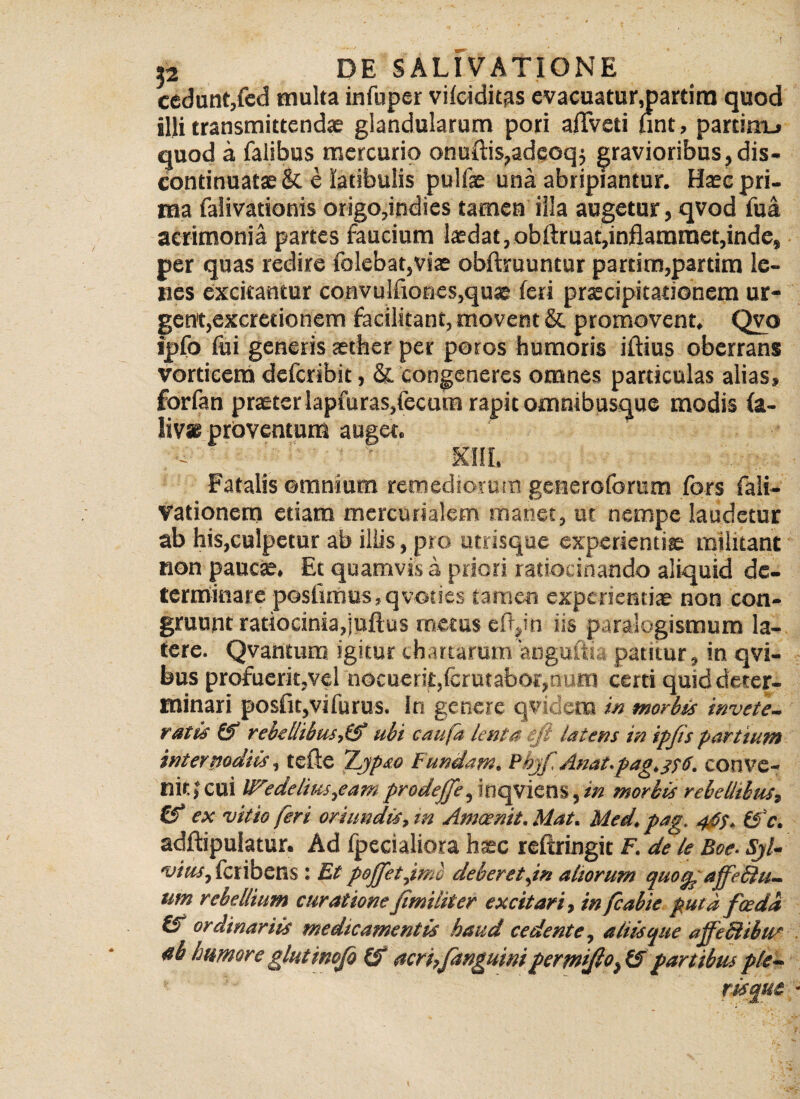 cedunt,fed multa infuper vifciditas evacuatur,partira quod illi transmittendae glandularum pori afTveti unt, parcirru quod a falibus mercurio onuftis,adeoq$ gravioribus,dis- continuatae &L e latibulis pullae una abripiantur. Haec pri¬ ma falivationis origo,indies tamen illa augetur, qvod fua acrimonia partes faucium laedat,obftruat,inflamraet,inde, per quas redire folebat,viae obfhruuntur partim,partim le¬ nes excitantur convu!fiones,qua£ feri praecipitationem ur¬ gent, excretionem facilitant, movent & promovent, Qvo ipfo fui generis aether per poros humoris iftius oberrans vorticem defcribit, & congeneres omnes particulas alias, forfan praeter lapfuras,fecum rapit omnibusque modis fa- liv* proventum auget. - ' - xhi. Fatalis omnium remediorum generoforum fors fali- Vationem etiam mcrcurialem manet, ut nempe laudetur ab his,culpetur ab illis, pro utrisque experientiae militant non paucae. Et quamvis a priori ratiocinando aliquid de¬ terminare postimus,qvoties tamen experientiae non con¬ gruunt ratiocinia,juflus metus eftyn iis paralogismum la¬ tere. Qvantum igitur chartarum anguftk; patitur, in qvi- bus profuerit,vel nocuerit,fcrutabor,num certi quid deter¬ minari posfiqvifurus. in genere qvidena in tnorbis invete¬ ratis 15 rebellibus,(5 ubi caufa lenta eft latens in ipjis partium internodiis, tefte TLypso Fundam. Phjf, Anat.pag.3f6. conve¬ nit! cui lFedelius,eam prodejfe, inqviens, in morbis rebellibus, Cf ex vitio feri oriundis, m Amcenit.Mat. Med.pag. 4$$. &c. adflipulatur. Ad fpecialiora haec reftringic F. de le Boe. SjU vius,ioribens: Et peffetjmo deberet,in altorum quoq^ affeSiu- um rebellium curatione Jimiliter excitari, in fcabie puta f ce da & ordinariis medicamentis haud cedente, atiisque affeSibus ab humore glutmofo (5 acri,fanguim permtfio^ partibus ple- ■ 5' r is que