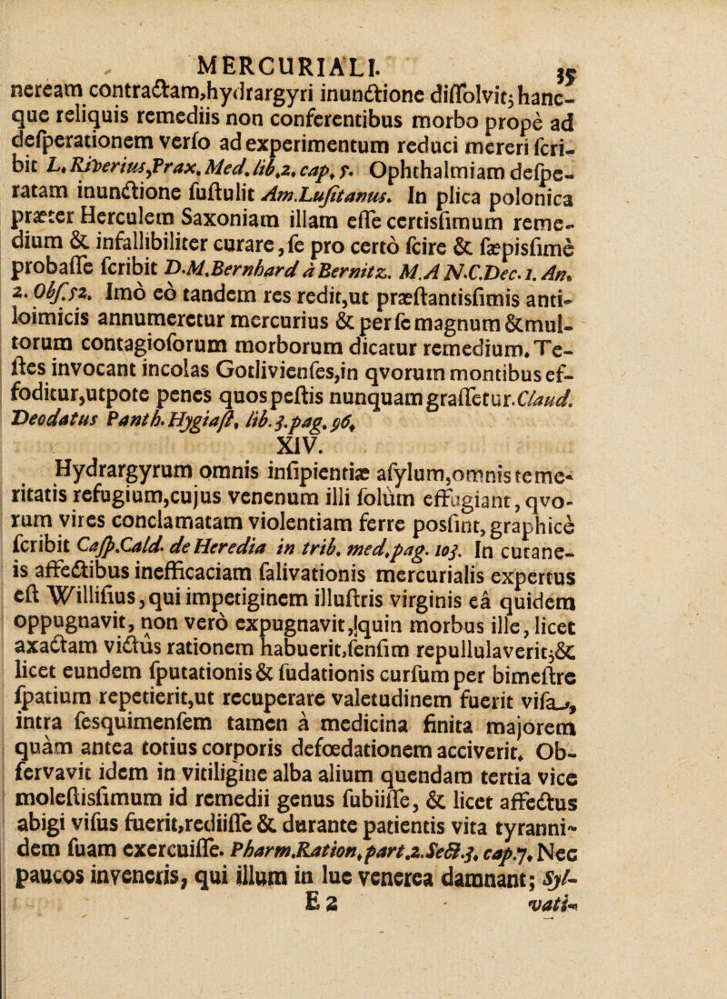 neream contraCVam,hydrargyri inun&ione diflblvitj hanc- que reliquis remediis non conferentibus morbo prope ad defperationem verfo ad experimentum reduci mereri feri— bit L, Riheriusfrax. Mecl.cap, f. Ophthalmiam defoe- ratam inunctione fuftulit Am.Lufitarms. In plica polonica praeter Herculem Saxoniam illam efTecerdsfimum reme¬ dium & infallibiliter curare, fe pro certo fcire & fepisfime probafle Scribit D-M,BernharddBernitz, M.A N-C.Dec. i. An,, 2. Ohfjz. Imo eo tandem res redit,ut praeftantisfimis and- loimicis annumeretur mercurius Scperfemagnum&mul- torum contagioforum morborum dicatur remedium. Te- ftes invocant incolas Gotlivienfes,in qvoruin montibus ef¬ foditur,utpote penes quospeftis nunquamgraffetur.CZW. Deo datus Panth- Hjgtaft, tib. j.pag, $6, XIV. Hydrargyrum omnis infipientiae afylum,omnis terne» ritatis refugium,cujus venenum illi foliim effagiant,qvo- rum vires conclamatam violentiam ferre posfint, graphice feribit CaJp.Cald- de Heredia in trib. med.pag. 103. In cutane¬ is affeCtibus inefficaciam falivationis mercurialis expertus eft Willifius,qui impetiginem illuftris virginis ea quidem oppugnavit, non vero expugnavit ,lquin morbus ille, licet axaCtam viCtus rationem habuerit.fenfrm repullulaverit^ licet eundem fputationis & fudadonis curfumper bimeftre fpatium repetierit,ut recuperare valetudinem fuerit vifiu, intra fesquimenfem tamen a medicina finita majorem quam antea totius corporis defoedationem acciverit. Ob- fervavit idem in vitiligine alba alium quendam tertia vice moleftisfimum id remedii genus fubiilTe, & licet affeCtus abigi vifus fuerit,rediifle & durante patientis vita tyranni-* dem fuam exercuiffe. Pharm.Raiion, part.z. SeSi.3, cap.'}, Nec paucos inveneris, qui illum in lue venerea damnant; Sj/~ E 2 vati-*