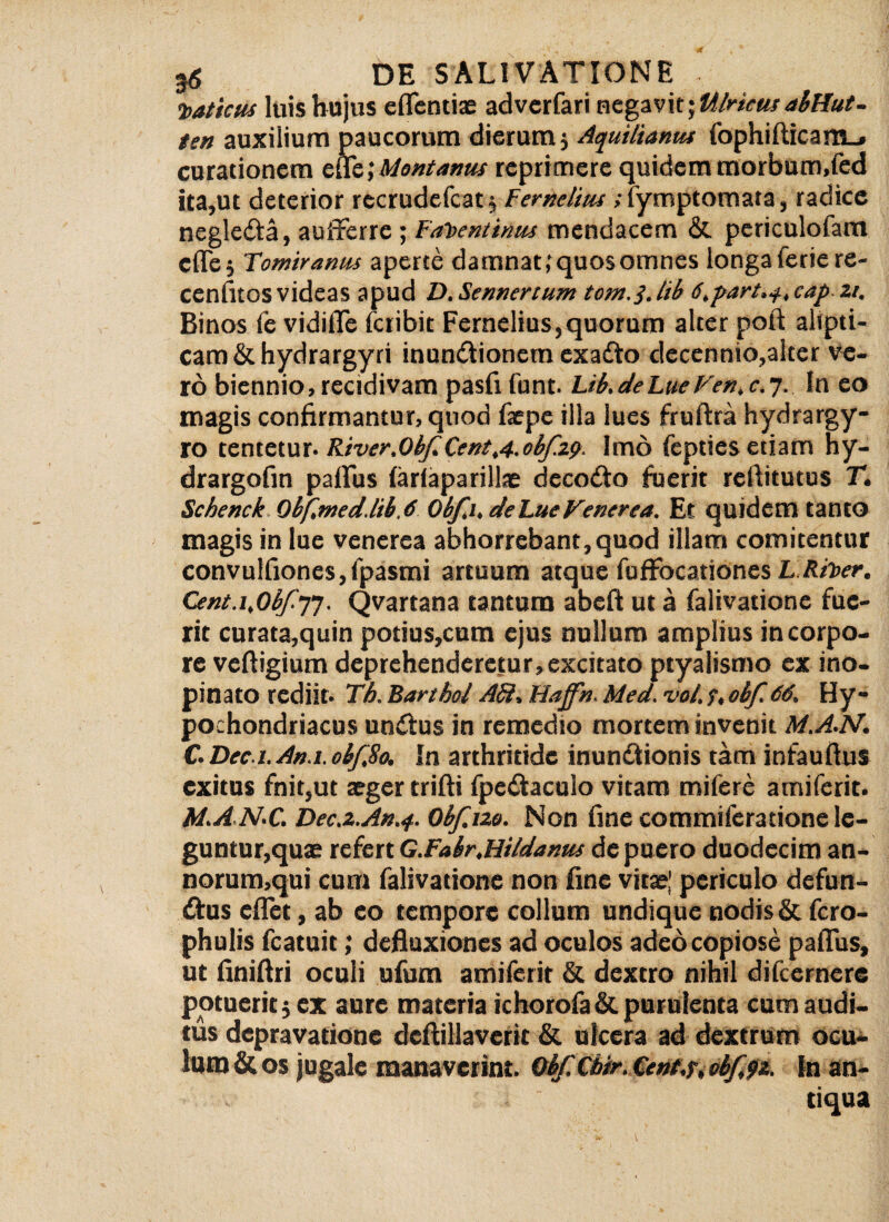 t>at'tcus luis hujus cflcntiae advcrfari negavit; tilricusabHut- ten auxilium paucorum dierum; Aquiltarnu fophifticam_» curationem efle; Montanus reprimere quidem morbum.fed ita,ut deterior recrudefcat; Fernelius ,fymptomata, radice negle&a, aufferre; Fat>entinus mendacem & periculoiam cfle; Tomiranus aperte damnat,'quosomnes longa ferie re- cenfitos videas apud D.Sennertum torn. j. hb 6,part.-s. cap zi. Binos fe vidifle Icribit Fernelius,quorum alter poft alipti- cam&hydrargyri inundtionem exadto dccennio,alter ve¬ ro biennio, recidivam pasfifunt. Lib.deLueVen.c.7. In eo magis confirmantur, quod faepe illa lues fruftra hydra rgy- ro tentetur- River.0hf.CentA-0bf.z9. Imo feptiesetiam hy- drargofin paflus farlaparillae decodto fuerit refiitutus T. Schenck Qbf,med.lib.6 Obfi. dehueVenerea. Et quidem tanto magis in lue venerea abhorrebant,quod illam comitentur convulfionesjipasmi artuum atque fuffocationes L Rit>er, Cmt.i,Obfi']. Qvartana tantum abeft ut a falivatione fue¬ rit curata,quin potius,cum ejus nullum amplius in corpo¬ re veftigium deprehenderetur,excitato ptyalismo cx ino¬ pinato rediit- Th. Barthol AB. Haffn. Med. vot. $, obf 66. Hy¬ pochondriacus undtus in remedio mortem invenit M.A.N. C. Dec.i.An.t. obf,8o. In arthritide inundtionis tam infaufius exitus fnit,ut aeger trifti fpcdfaculo vitam mifere amiferit. M.AN.C. Dec.z.An.4. Obf. 120. Non fine commiferatione le¬ guntur,quae tcicnG.Fabr.Hi/daKus de puero duodecim an- norum,qui cum falivatione non fine vitae! periculo defun- £f us eflct, ab eo tempore collum undique nodis & fero- phulis fcatuit; defluxiones ad oculos adeo copiose paflus, ut finiflri oculi ufum amiferit & dextro nihil difeernere potuerit; ex aure materia ichorofa & purulenta cum audi¬ tus depravatione dcftillaverit & ulcera ad dextrum ocu¬ lum & os jugale manaverint. Obf Cbir. Cent.r, obfft. In an¬ tiqua