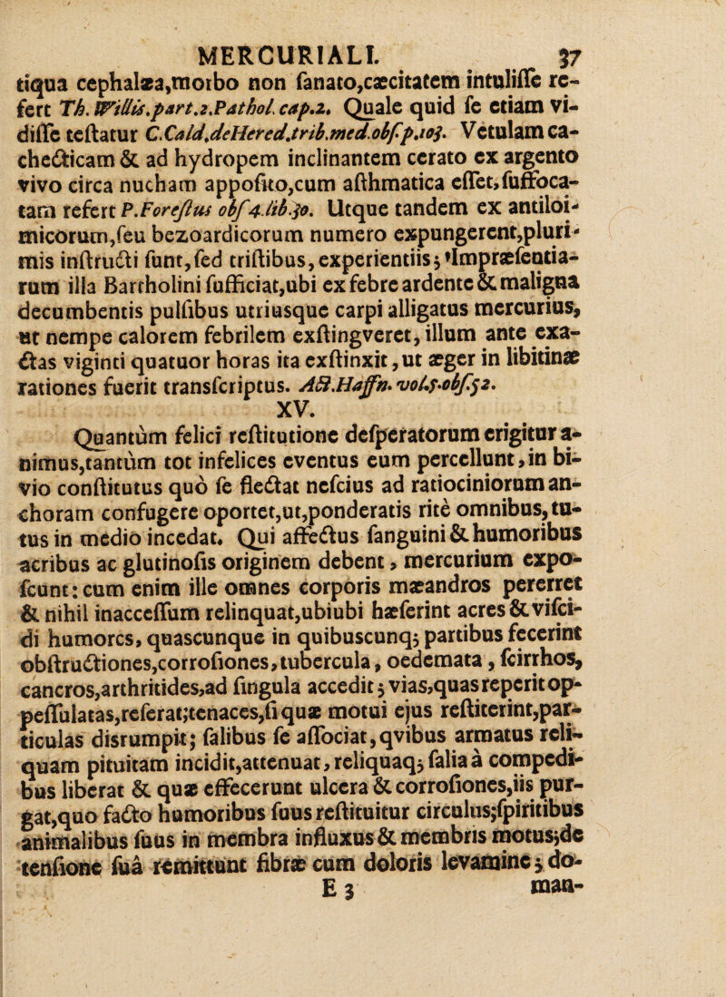 tiqua cephalaa,morbo non fanato,caecitatem intulifle re¬ fert Tb. Willii.part.z,Pathol. cap.z. Quale quid fe etiam vi- diflc teftatur C.Cald,dsHered.trib.med.obfp.ioj. Vetulam ca- che&icam & ad hydropem inclinantem cerato ex argento vivo circa nucham appofko,cum afthmatica eflet,fuffoca- tam refert P.ForeJlus obf 4 tib.$o. Utque tandem ex antiloi- micorum,feu bezoardicorum numero expungerent,pluri¬ mis inftru&i funt,fed triftibus, experientiis 5 *Impraefentia- rum illa Bartholini fufficiat,ubi ex febre ardente& maligna decumbentis pullibus utri usque carpi alligatus mercurius, ut nempe calorem febrilem exftingveret, illum ante «ca¬ pias viginti quatuor horas ita exftinxit ,ut aeger in libitinae rationes fuerit transferiptus. ASi.Haffn. 'uoi.T-obfp. XV. Quantum felici reftitutione defperatorumerigitur a- nimus,tantum tot infelices eventus eum percellunt, in bi¬ vio conftitutus quo fe flettat nefeius ad ratiociniorum an- choram confugere oportet,ut,ponderatis rite omnibus, tu¬ tus in medio incedat. Qui affe&us fanguini &.humoribus acribus ac glutinofis originem debent, mercurium expo- fcunt; cum enim ille omnes corporis maeandros pererret & nihil inacccffum relinquat,ubiubi haeferint acres &vifci- di humores, quascunque in quibuscunq; partibus fecerint obftru£tiones, corrofiones, tubercula, oedemata, fcirrhos, cancros, arthritides,ad fingula accedit 5 vias,quas reperitop- peflfulatas,referat,tenaces,fi quae motui ejus reftiterint,par¬ ticulas disrumpit; falibus fe a(Tociat,qvibus armatus reli¬ quam pituitam incidit,attenuat,reliquaqjfaliaa compedi¬ bus liberat & quas effecerunt ulcera & corrofiones,iis pur¬ gat,quo fadto humoribus fuus reftituitur circulus;fpiritibus animalibus fuus in membra influxus & membris motusjdc tenfione fua remittunt fibrae cum doloris levamine j do- E3 man-