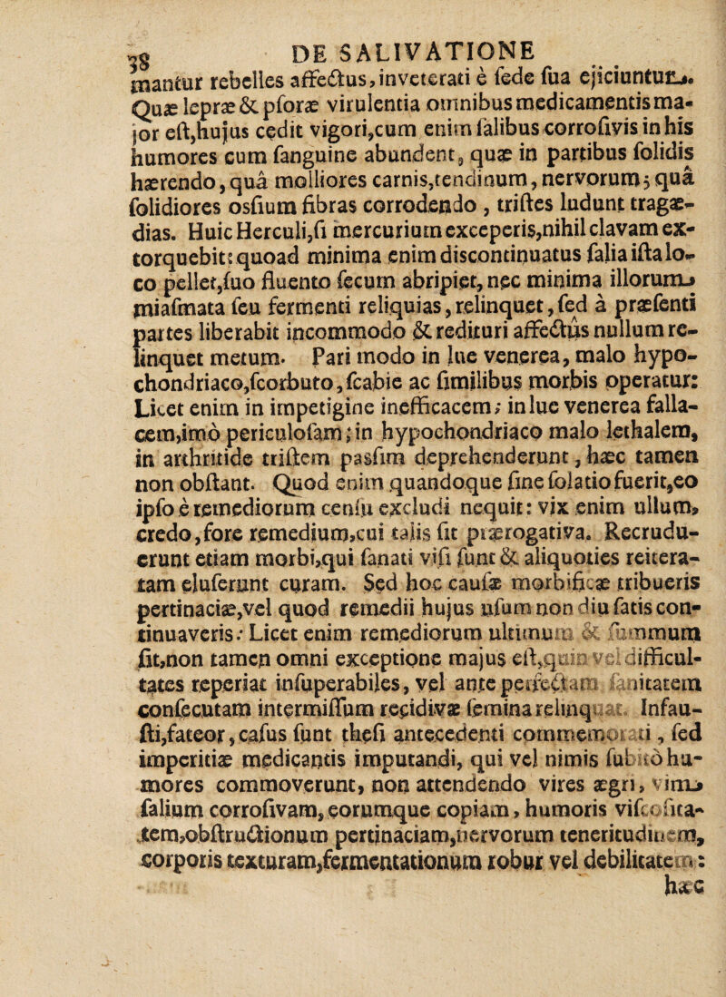 tuantur rebelles affectus?inveterari e fede (ua ejiciuntur?.,, Quje leprae & pforas virulentia omnibus medicamentis ma¬ jor eft,hujus cedit vigori,cum enim ialibus corrofiyis in his humores cum fanguine abundent, quae in partibus folidis hsrendo, qua molliores carnis,tendinum, nervorum5 qua folidiores osfium fibras corrodendo, triftes ludunt tragae- dias. Huic Herculi,fi mercurium exceperis,nihil clavam ex¬ torquebit! quoad minima enim discontinuatus faliaiftalo- co pellet,(uo fluento fecum abripiet, nec minima illorunu miafmata feu fermenti reliquias, relinquet, fed a praefenti partes liberabit incommodo & redituri affedtiis nullum re¬ linquet metum- Pari modo in lue venerea, malo hypo- chondriaco,fcorbuto, fcabie ac fimilibus morbis operatur: Lket enim in impetigine inefficacem; in lue venerea falla¬ cem,imopericulofam ; in hypochondriaco malo lethalem, in arthritide triftem pasfim deprehenderunt, haec tamen non obftant. Quod enim quandoque fine (blatio fuerit,co ipfo e remediorum ceniu excludi nequit: vix enim ullum» credo,fore remedjum,cui talis fit praerogativa. Recrudu¬ erunt etiam morbi,qui fanati vifi funt & aliquoties reitera- tam eluferunt curam. Sed hoc caufae morbifiese tribueris pertinaciae,vel quod remedii hujus ufum non diu fatis con¬ tinuaveris; Licet enim remediorum ultimum & fummutn fit,non tamcp omni exceptione majus eft,qaiD ve difficul¬ tates reperiat infuperabiles, vel ante perferam ia utatein confecutam intermiflum recidivae femina relinquat. Infau- fti,fateor, cafus funt thefi antecedenti cpmmemoiau, fed imperitiae medicantis imputandi, qui vel nimis lui -b hu¬ mores commoverunt, non attendendo vires xgn, v ini» (alium corrofivara, eorumque copiam, humoris vifeofita- tem,obftru<flionum pertinaciam,nervorum teneritudinem, corporis texturam,fermentationura robur vel debilitatem: h»c