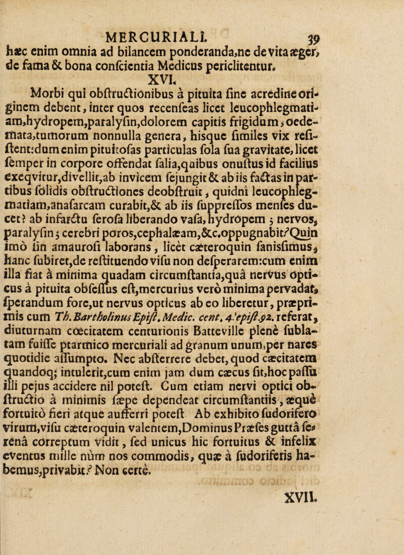 haec enim omnia ad biiancem pondcranda,ne de vita aeger? de fama & bona confcicntia Medicas periclitentur. XVI, Morbi qui obftruftionibus a pituita fine acredine ori¬ ginem debent, inter quo9 recenfeas licet leucophlegmati- am,hydropem,paralyfin,dolorem capitis frigidum ,oede- mata,tumorum nonnulla genera, hisque fimiles vix refi- flent;dumenimpituicofas particulas fola fua gravitate, licet femper in corpore offendat falia,quibus onuftus id facilius exeqvitur,divellit,ab invicem fejungit& ab iis fadtas in par¬ tibus folidis obftrudtiones deobflruit, quidni leucophleg- matiam,anafarcam curabit,& ab iis fupprefibs menfes du¬ cet? ab infardtu ferofa liberando vafa, hydropem 5 nervos, paralyfin 5 cerebri peros,cephalaeam,&c.oppugnabit/Quin imo lin amaurofi laborans, licet caeteroquin fanisfimus» hanc fubiret,de reflituendo vifu non dcfpcraremxum enim illa fiat Si minima quadam circumflantia,qua nervus opti¬ cus a pituita obfefTus eft,mercurius vero minima pervadat» iperandum fore,ut nervus opticus ab eo liberetur, praepri- inis cum Th. Bartholinus Epifi, Medie, ce fit, 4'epift.$z, referat, diuturnam cOecitatem centurionis Batteville plene fubla- tam fuiffe ptarmico mercuriali ad granum unum,per nares quotidie aiTumpto. Nec abfterrere debet, quod caecitatem quandoq; intulerit,cum enim jam dum caecus fit,hoc palla illi pejus accidere nil poteft. Cum etiam nervi optici ob- ftruftio a minimis faepe dependeat circumflandis, aeque fortuito fieri atque aufrerri poteft Ab exhibito fudorifero virum,vifu caeteroquin valentem,DominusPraefes gutta fe* rena correptum vidit, fed unicus hic fortuitus & infelix eventus mille num nos commodis, quae a fudoriferis ha¬ bemus, privabit /Non certe. XVII.