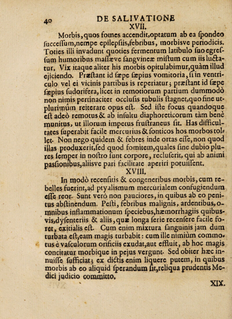 XVII. Morbis,quos fomes accendit,optatum ab ea fpondeo Succe (Tum,nempe epilepfiis,febribus, tnorbisvc periodicis. Toties illi invadant quoties fermentum latibulo fuoegref- fum humoribus maflaeve langvineae miftum cum iis luda¬ tur, Vix itaque aliter his morbis opitulabimur,quam illud ejiciendo. Prxftant id faepe faepius vomitoria, fi in ventri¬ culo vel ei vicinis partibus is reperiaturj praeftant id fiepe faepius fudorifera, licet in remotiorum partium dummodo non nimis pertinaciter occlufis tubulis ftagnet,quo fine ut- plurimum reiterare opus eft. Sed ifte focus quandoque eft adeo remotus & ab infultu diaphoreticorum tam bene munitus, ut illorum impetus fruftraneus fit. Has difficul¬ tates fuperabit facile mercurius & fonticos hos morbos tol» lct- Non nego quidem & febres inde ortas eiTe, non quod illas produxerit,fed quod fomitem,quales fine dubio plu- res lerapcr in noftro funt corpore, recluferit, qui ab animi pasfioniDUS,aliisve pari facilitate aperiri potuiflent. XVHI. In modo recenfids & congeneribus morbis,cum re¬ belles fuerint,ad ptyalismum mercurialem confugiendum effle reor- Sunt vero non pauciores, in quibus ab eo peni¬ tus abftinendum. Pefti, febribus malignis, ardentibus,o- mnibus inflammationum fpeciebus,h<emorrhagiis quibus¬ vis,dyfenteriis & aliis,quas longa ferie recenfere facile fo¬ ret, exitialis eft. Cum enim mixtura fanguinis jam dum turbata eft,eam magis turbabit: cum ille nimium corarao» tus e vafculorum orificiis cxudat,aut effluit, ab hoc magis concitatur morbique in pejus vergunt- Sed obiter haec in- nuiffle fufficiat^ ex didfisenim liquere putem, in quibus morbis ab eo aliquid fperandum ut,reliqua prudentis Me¬ dici judicio committo. XIX.