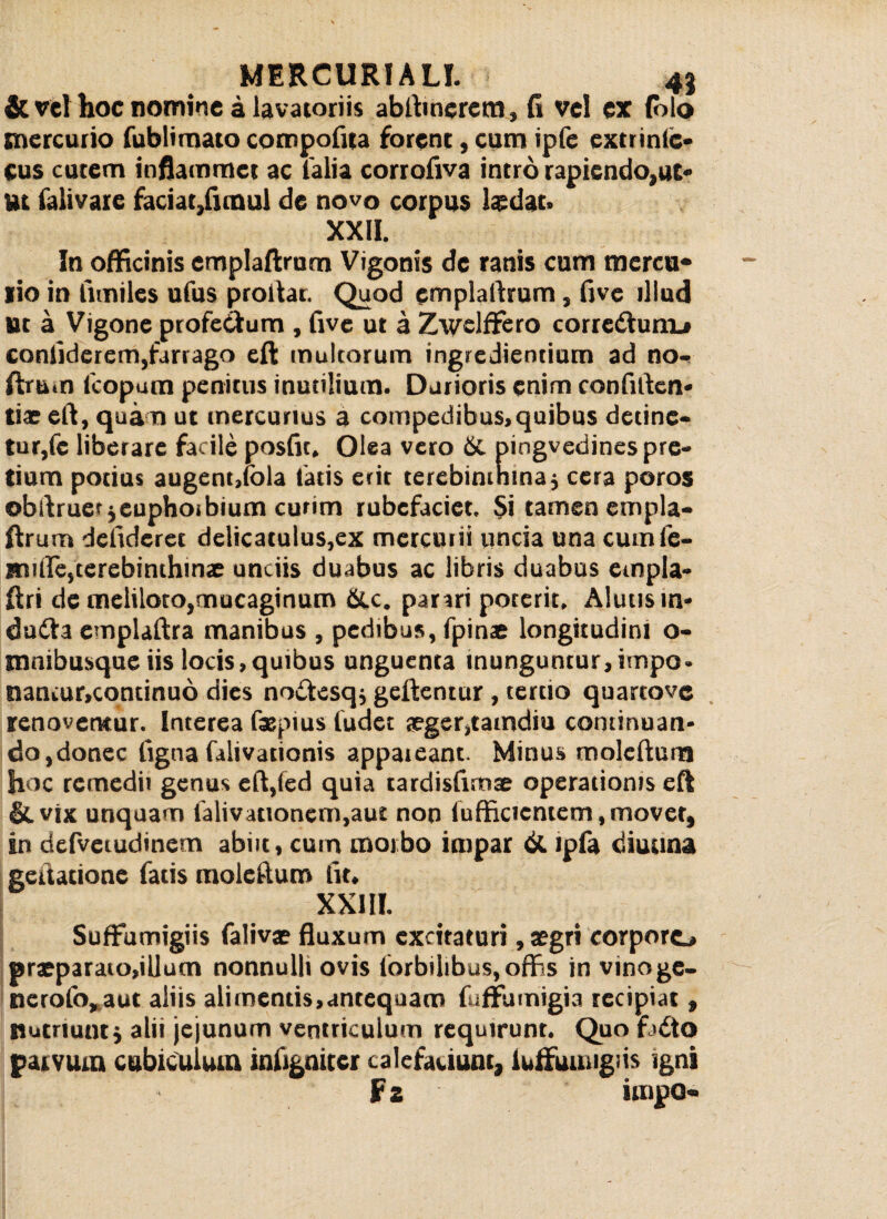 & vel hoc nomine a lavatoriis abftincrem, fi vel ex (olo mercurio fublimato compofua forent, cum ipfe exmntc* cus cutem inflammet ac fialia corrofiva intro rapiendo,ut¬ ut falivare faciat,fimul de novo corpus laedat. XXII. In officinis emplaftrum Vigonis de ranis cum mercu- lio in limiles ufus proitar. Quod emplaftrum, five illud Ut a Vigone profe&um , five ut a Zwelffero corredlum^ confiderem,farrago eft multorum ingrediendum ad no- ftru.n fcopum penitus inutilium. Durioris enim confiden¬ ti.r eft, quam ut mercurius a compedibus,quibus detine¬ tur,fe liberare facile posfit. Olea vero pingvedines pre¬ tium potius augent,fola tatis erit terebinthina$ cera poros obftruer jeuphoibium curim rubefaciet. $i tamen empla¬ ftrum defideret delicatulus,ex mercurii uncia una cutnfe- imfie,terebinthinae unciis duabus ac libris duabus empla- ftri de meliloto,mucaginum &c. parari poterit. Alutis m- dutfta emplaftra manibus , pedibus, fpinae longitudini o- tnnibusque iis locis,quibus unguenta inunguntur,hnpo- natuur.continuo dies no&esqj geftentur, tertio quartove renovemur. Interea fsepius ludet segerjtatndiu continuan¬ do,donec ligna lalivationis appateant. Minus molefturn hoc remedii genus eft,fed quia tardisftmae operationis eft &vix unquam lalivationem.aut non fufficicntem, movet, in defveiudincm abiit, cutn morbo impar & ipfa diuuna gettatione fatis molefturn fit, XXIII. Suffumigiis falivae fluxum excitaturi, aegri corporo praeparato,illum nonnulli ovis lorbilibus, offis in vinoge- nerofo, aut aliis alimentis,antequam fufFumigia recipiat, nutriunt j alii jejunum ventriculum requirunt. Quo f>£to parvum cubiculum inltgnitcr calefaciunt, iuifumigiis igni fz impo-