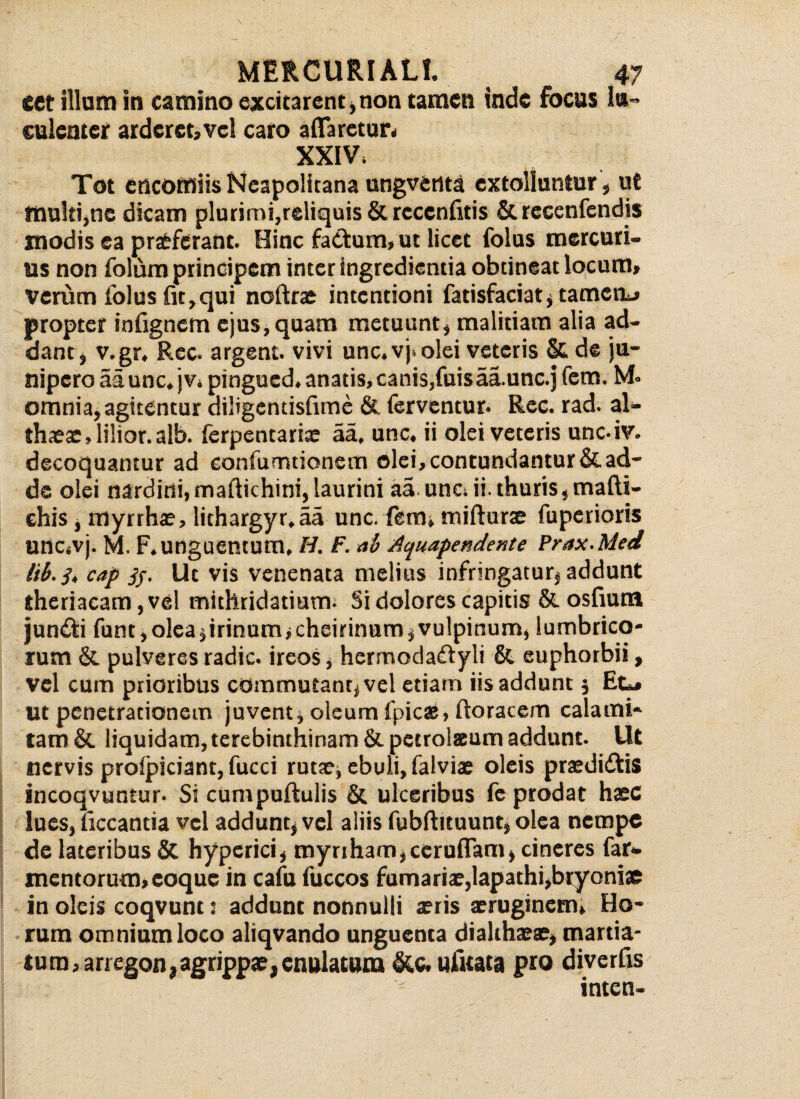 eet illam in camino excitarent)non tamen inde focus lu¬ culenter ardcrct,vcl caro affaretur» XXIV, Tot encomiis Neapolitana nngventa extolluntur , ut multi,ne dicam plurimi,reliquis&rccenfitis & rccenfcndis modis ea pratferant. Hinc fa&um» ut licet folus mercuri¬ us non folum principem inter ingredienda obtineat locum, verum folus fit,qui noftrae intentioni fatisfaciat, tamen*» propter infignem ejus, quam metuunt, malitiam alia ad¬ dant, v.gr. Rec. argent. vivi unc. vj> olei veteris & de ju¬ nipero aa unc. j v. pingued. anatis, canis,fuisaa.unc.j fem. M. omnia, agitentur diligentisfime & ferventur. Rec. rad. al- tlueae, lilior. alb. ferpentariae aa. unc. ii olei veteris unc.iv. decoquantur ad eanfurntionem olei, contundantur & ad¬ de olei nardini,maftichini,laurini aa unc. ii. thuris,mafti- ehis, myrrhae, lichargyr.aa unc. fem» mifturte fuperioris unc.vj. M. F. unguentum, H. F. ab Aquapendente Prax.Med lib.j, cap jj. Ut vis venenata melius infringatur, addunt theriacam ,vel mithridatium. Si dolores capitis &osfiuna jundli funt, olea )irinum»cheirinam, vulpinum, lumbrico¬ rum & pulveres radie, ireos, hermodaftyli & euphorbii, vel cum prioribus commutant, vel etiam iis addunt j Et** ut penetrationem juvent, oleum fpicas, ftoracem calami- tam & liquidam, terebinthinam & petrolsum addunt. Ut nervis profjpiciant, fucci rutae, ebuli, falviae oleis praedidtis incoqvuntur- Si cumpuftulis & ulceribus fc prodat haec lues,liccantia vel addunt, vel aliis fubftituunt, olea nempe de lateribus & hypcrici, mynham,ceruflam, cineres far- mentorum, coque in cafn fuccos furnariae,lapathi,bryoniae in oleis coqvunt: addunt nonnulli aeris aeruginem» Ho¬ rum omnium loco aliqvando unguenta dialthaeae, martia- tura,ariegon,agrippae,en»latura &c.ufitata pro diverfis inten-