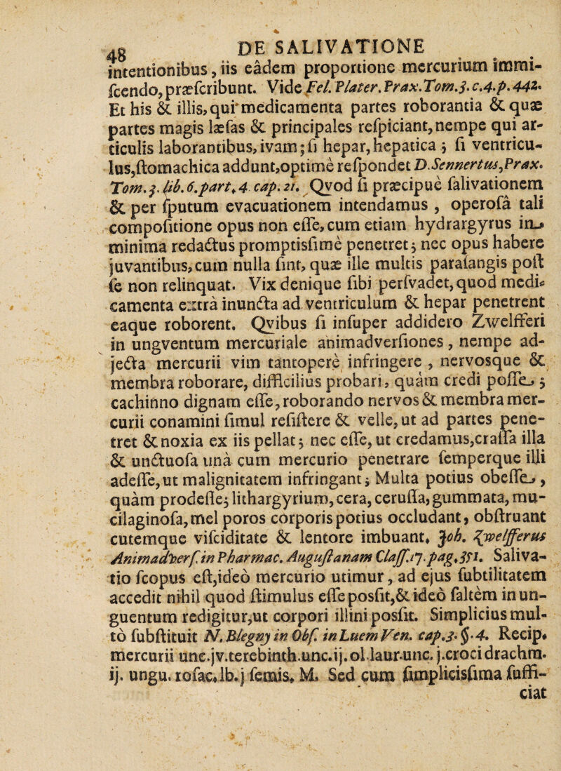 intentionibus, iis eadem proportione mercurium insmi- fcendo, prxfcribunt. Vide Fel. flater. Prax.Tomj. c.4-p- 44Z- Et his & illis,qufmedicamenta partes roborantia &quae partes magis lxfas & principales refpiciant, nempe qui ar¬ ticulis laborantibus, ivam; fi hepar, hepatica; fi ventricu¬ lus,ftomachicaaddunt,optinrse rclpondct DSerwertus,Prax. Tom. lib. 6.partt 4 cap. 21. Qvod li praecipue falivationem &. per iputum evacuationem intendamus , operofa tali compofitione opus non elTe, cum etiam hydrargyrus in_> minima redattus promptisfime penetret; nec opus habere juvantibus,cum nulla fint, qux ille multis paralangis poft fe non relinquat. Vix denique fibi perfvadet, quod medi* camenta extra inunfta ad ventriculum & hepar penetrent eaque roborent. Qvibus ii infuper addidero Zwelfreri in ungventum mercuriale ahimadverfiones, nempe ad- jedta mercurii vim tantopere infringere , nervosque & membra roborare, difficilius probari, quam credi polle.»; cachinno dignam eflfe, roborando nervos & membra mer¬ curii conamini iimul refiftere & velle, ut ad partes pene¬ tret & noxia ex iis pellat; nec eflfe, ut credamus,craffa illa & un&uofa una cum mercurio penetrare femperque iUi adeflfe, ut malignitatem infringant j Multa potius obefifej, quam prodefle; lithargyriurn,cera, cerufla, gummata, mu- cilaginofa,mcl poros corporis potius occludant , obftruant cutemque vifeiditate & lentore imbuant, $ob. Zjvelfferus AmmadTverf.inPbarmac.AugufianamClaJf.ty.pagtSTU Saliva¬ tio fcopus eftjideo mercurio utimur, ad ejus fubtilitatem accedit nihil quod ftimulus eflfe posfit,& ideo faltem in un¬ guentum redigitur,ut corpori illini poslit. Simplicius mul¬ to fubftituit N. Blegnj in Qbf. in Luem Ven. cap.J-§-4. Recip* mercurii une.jv.terebinth.unc.ij.oLlaur.unc. j.crocidrachm. ij. ungu. rofaulb.j lemis, M. Sed cum fimplicisfuna fuffi- ciat