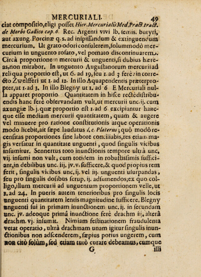 Ciat COtnpofitio,eligi po iCe t Hier.MercurtalisMcd, VraB traSl. de Morbo Gallico cap. 6, Rcc. Argcnii vivi lb. lemis, butyri, aut axung.Porcinae q.s.ad inipilTandum & extinguendum mercurium. Ut grato odori confulerem,folummod6 mer¬ curium in unguento rofato,vel pomato discontinuarenu. Circa proportionem mercurii & unguenti,fi dubius h^ere- as,non mirabor. In unguento Augultanorum mercurii ad reliqua proportio eft,ut 6. ad 19,(eu i.ad 3 fete/in corre¬ cto ZwelfFeri ut i-ad 12. InilloAquapendentis praeterpro¬ pter,ut i-ad j. In illo Blegny ut i. ad 6 E Mercuriali nul¬ la apparet proportio. Quantitatem in hilie redtediftribu* cndis hanc fere oblervandam vulr,ut mercurii unc.ij. cum axungiae lb. j.quae proportio eft i.ad 6- excipiantur hanc- queefte mediam mercurii quantitatem, quam &. augere vel minuere pro ratione conftitutionis atque operationis modo licebit,ait faepe laudatus 4 c. Platertu $ quo modore- ccnfitas proportiones fine labore conciliabis,res etiam ma¬ gis vertatur in quantitate unguenti ,quod Cingulis vicibus infumirur. Sennertus toto inunctionis tempore ultia une» vij- infumi non vult, cum totidem in robufiisfimis fuffici- ant,in debilibus unc. iij. jv.v, fufficere,& quod propius rem ferit, Cingulis vicibus unc.ij.vel iij. unguenti ulurpandas, feu pro lingulis dofibus ferup. ij. adfumendosjex quo col¬ ligo ,illum mercurii ad unguentum proportionem velle,ut I.ad 24. In pueris autem tenerioribus pro Cingulis locis unguenti quantitatem lentis magnitudine lufficere. Blegny unguenti fui in primam inunctionem unc.ij. in feamdara unc. jv. adeoque prima inunctione fere drachm iij, altera drachm. vj. infumit. Nimiam feltinationem fraudulenta vetat operatio, ultra drachmam unam igitur fingulis mun¬ itionibus non adfcendercm,faepius potius ungerem, cum 9Q& cito feiunijCcd etiam tuto curare debeamus,cumque G illi