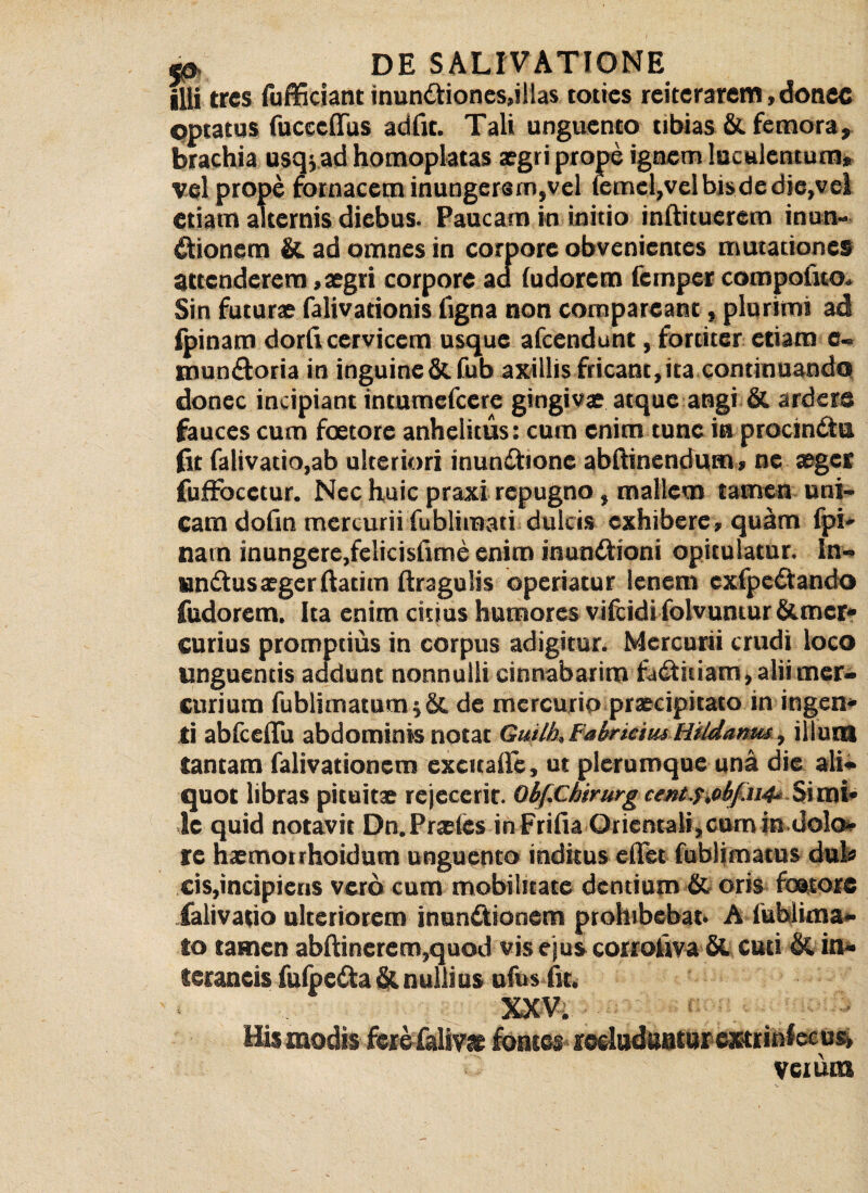 illi tres fufficiant inundtiones,illas toties reiterarem,donec optatus fuccedus adfit. Tali unguento tibias & femora, brachia usqjad homoplatas aegri prope ignem luculentum, vel prope fornacem inungersm,vel femcl,vel bis de die, vel etiam alternis diebus. Paucam in initio inftituerem inun¬ ctionem & ad omnes in corpore obvenientes mutationes attenderem, aegri corpore ad (udorem femper compotito.. Sin futurae falivadonis figna non compareant, plurimi ad (pinam dorticervicem usque afeendunt, fortiter etiam c« tnun&oria in inguine & fub axillis fricant, ita continuando donec incipiant intumefeere gingivae atque angi & ardere fauces cum foetore anhelitus: cum enim tunc in procindtu fit falivatio,ab ulteriori inunCtione abftinendum, ne aeger fuffocctur. Nec huic praxi repugno, mallem tamen uni¬ cam dofin mercurii fublimati dulcis exhibere, quiim fpi- natn inungere.felicisfime enim inundtioni opitulatur, ln- un&us aeger ftatim (tragulis operiatur lenem cxfpcdtando fudorem. Ita enim citius humores viftidi folvuntur Stmer* curius promptius in corpus adigitur. Mercurii crudi loco unguentis addunt nonnulli cinnabarim fadtiiiam, alii mer¬ curium fublimatum$ St de mercurio praecipitato in ingeni¬ ti abfceflu abdominis notat Guilh, Fabricius Hildanw, illum tantam falivationem excuadc, ut plerumque una die ali¬ quot libras pituitae rejecerit. Obf.Chirurg cent.f.obf.u4‘ Simi» !c quid notavit Dn.Praelcs in Frifia Orientali,cumin dolo- te haemotrhoidum unguento inditus edet fublimatus dul* cis,incipieris vero cum mobilitate dentium St oris foatorc ialivatio ulteriorem inun&ionem prohibebat- A lublima- to tamen abtiinerem,quod vis ejus corrotiva St cuti St in- teraneis fulpedta & nulli us ufus fit. XXV. . > Hismodis ferefaliw fontes tedudaatur extriniccus» Veium