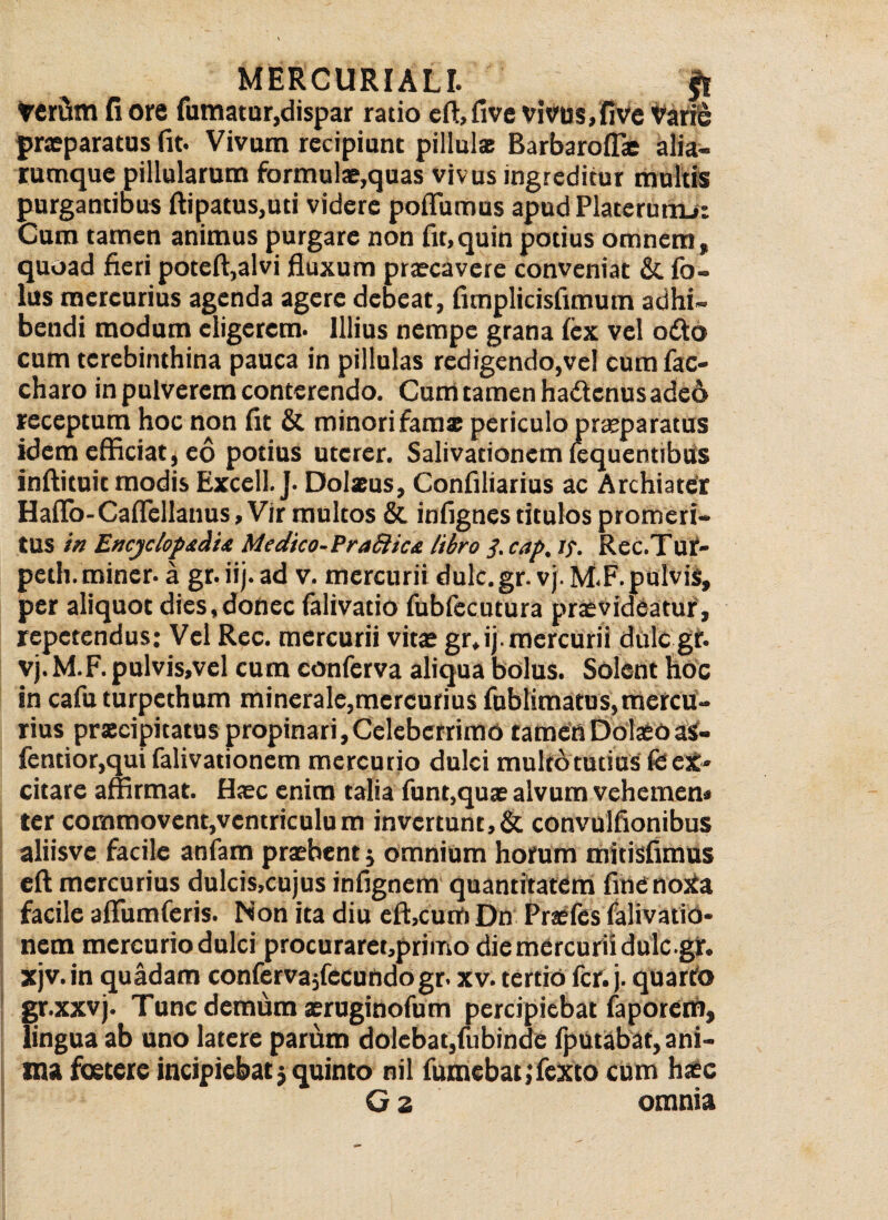 veriim fi ore fumatur, dispar ratio eft,five vivus, fi ve Varie praeparatus fit. Vivam recipiunt pillulse Barbaroffie alia- rumque pillularum formulae,quas vivus ingreditur multis purgantibus ftipatus,ud videre poflumus apud Platerumj: Cum tamen animus purgare non fit,quin potius omnem» quoad fieri poteft,alvi fluxum praecavere conveniat &, fo- lus mercurius agenda agere debeat, fimplicisfimum adhi¬ bendi modum eligerem. Illius nempe grana fex vel odo cum terebinthina pauca in pillulas redigendo,vel cum fac- charo in pulverem conterendo. Cum tamen hadenus adeo receptum hoc non fit & minori famse periculo praeparatus idem efficiat, eo potius uterer. Salivationem fequentibus inftituit modis Excell. J. Dolaeus, Confiliarius ac Archiater Haflo-Caflellanus, Vir multos & infignes titulos promeri¬ tus in Encyclopadia Medico-PraSlicn libro /. cap. Jf. Rec.Tur- petli. miner, a gr. ii), ad v. mercurii dulc.gr. vj. M.F. pulvis, per aliquot dies,donec falivatio fubfecutura praevideatur, repetendus: Vel Rec. mercurii vita? gr*ij. mercurii dulc gt. vj.M.F. pulvis,vel cum conferva aliqua bolus. Solent hoc in cafu turpethum minerale,mercurius fublimatus,mercu¬ rius praecipitatus propinari,Celeberrimo tamenDolaeoaS- fentior,qui falivationem mercurio dulci multo tutius fe ex¬ citare affirmat. Haec enim talia funt,quae alvum vehemen» ter commovent,ventriculum invertunt,& convulfionibus aliisve facile anfam praebent j omnium horum mitisfimus eft mercurius dulcis,cujus infignem quantitatem finenoXa facile aflumferis. Non ita diu eft,cum Dn Praefes falivatio¬ nem mercuriodulci procuraret,primo diemercuriidulc.gr. xjv. in quadam confervajfecundogr. xv. tertio fer. j. quartfo gr.xxvj. Tunc demum aeruginofum percipiebat faporem, lingua ab uno latere parum dolebat,fubinde fputabat, ani¬ ma foetere incipiebat $ quinto nil fumebat,Texto cum haec G 2 omnia