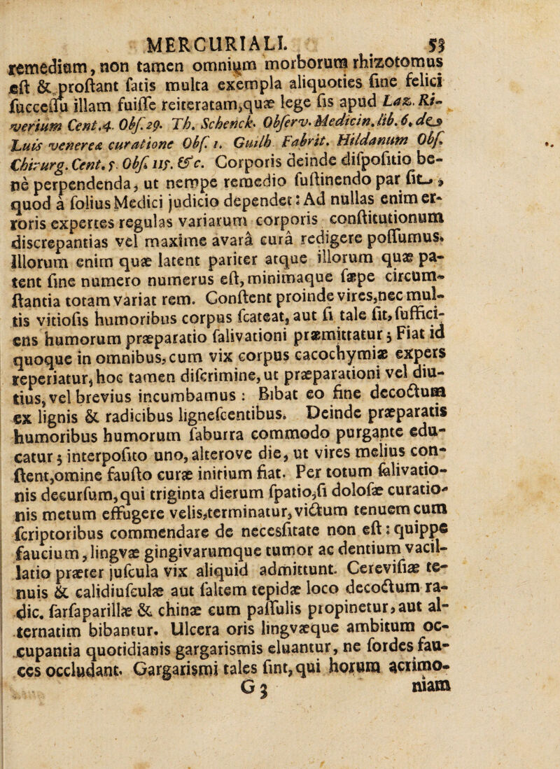 remedium, non tamen omnium morborum rhizotomus jeft & proflant fatis multa exempla aliquoties fine felici fucceiiu illam fuifle reiteratair^quae lege fis apud Laz.Ru veriuM Cent*4- Obj.2p* Fht Scherick* Objerv» Me dic in* Hb, 6t da$ ILuis venere & curatione Qkf /* Giuih Fahrit* fflUdanufn Obf, Chirurg, Cent. f. Obf* iif. (f e. Corporis deinde difpofitio be- ne perpendenda, ut nempe remedio fuftinendo par fit-* » quod a folias Medici judicio dependet: Ad nullas enim er¬ roris expertes regulas variarum corporis conflkutionum discrepantias vel maxime avar^ cura redigere poffurnus* illorum enim quae latent pariter atque illorum quae pa* tent fine numero numerus eft, minimaque fppe circum¬ flantia totam variat rem. Conflent proinde vircSjnec mul¬ tis vitiofis humoribus corpus icateat5aut fi tale fit>fufnci- ens humorum praeparatio falivationi promittatur. Fiat id quoque in omnibus, cum vix corpus cacochymiae expers reperiatur^hoc tamen diferimine,ut praeparationi vel diu¬ tius, vel brevius incumbamus: Bibat eo fine deco£tum ex lignis & radicibus lignefeentibus. Deinde praepararis humoribus humorum faburra commodo purgante edu¬ catur $ interpofito uno, akerove die, ut vires melius con¬ flent,omine fau flo curae initium fiat. Fer totum felivatio- nis deeurfum,qui triginta dierum fpatio,fi dolofae curatio-9 nis metum effugere velis,terminatur, viftum tenuem cum feriptoribus commendare de necesfitate non eft * quippe faucium, lingvae gingivarumque tumor ac dentium vacil¬ latio praeter jufcula vix aliquid admittunt Cerevifiae te* nuis & calidiufeulae aut falcem tepidae loco decoftum ra¬ die. farfaparillae & chinae cum pallulis propinetur?aut al¬ ternarim bibantur. Ulcera oris lingvaeque ambitum oc¬ cupantia quotidianis gargarismis eluantur, ne fordes fau¬ ces occludant Gargarismi tales fint, qui horum actirao-