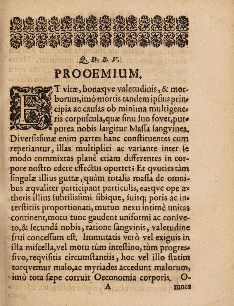 B. V. PROOEMIUM. T vitar, borijeqve valetudinis, & raor- borumjimo mortis tandem ipfiusprin* cipia ac caufas ob minima multigeneri ris corpufcula,qu« finu fuo fovet,pur# purea nobis largitur Mafla fangvinea, Diverfisfimaj enim partes hanc conftituentes cum reperiantur, illas multiplici ac variante inter fe modo commixtas plane etiam differentes in cor¬ pore noftro edere effe(51:us oporteti Et qvotiestam lingulae illius guttx, quam totalis mafla de omni¬ bus aeqvaliter participant particulis, easqve ope 3e« theris illius fiiotilisfimi fibique, fuisq; poris ac in* terftitiis proportionati, mutuo nexu intime unitas contincnt,motu tunc gaudent uniformi ac conlve- to,&; fecunda nobis,ratione fangvinis, valetudine frui conceflum cft. Immutatis vero vel exiguisin illa mifcella,vel motu tum inteftino, tum progres# fivo,reqvifitis circumflandis, hoc vel illo flatim torqvemur maIo,ac myriades accedunt malorum, imo tota faepe corruit Oeconomia corporis, G- A mnes