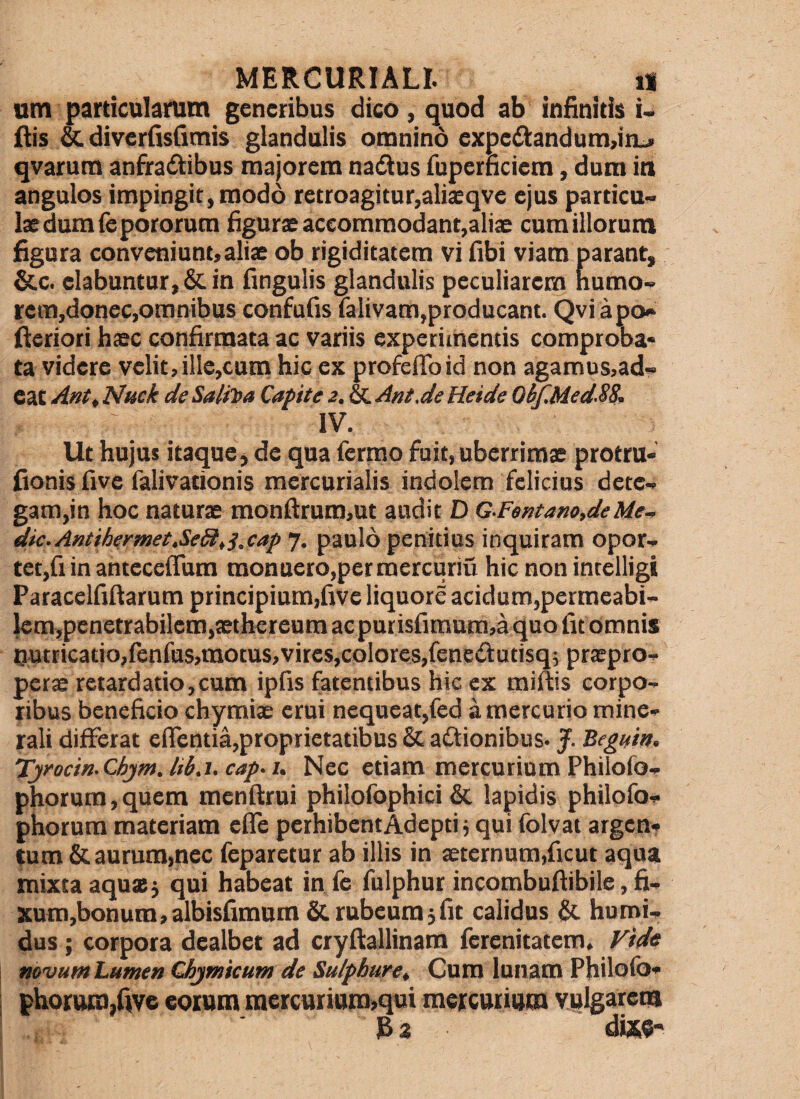 um particularum generibus dico, quod ab infinitis i. fiis & diverfisfimis glandulis omnino expe£tandum,in-> qvarum anfradiibus majorem nadus fupernciem, dum in angulos impingit, modo retroagitur,alisqve ejus particu¬ lae dum Tepororum figurae accommodant,aliae cum illorum figura conveniunt, aliae ob rigiditatem vi fibi viam parant, &c. elabuntur,6cin fingulis glandulis peculiarem numo- rem,doncc,omnibus confufis falivam,producant. Qviapo» fieriori haec confirmata ac variis experimentis comproba* ta videre velit,ille,cum hic ex profeflbid non agamus,ad¬ eat Ant, Nuck de Salii>a Capite 2. & Ant.de Heide 06fMed.S&. IV. Ut hujus itaque, de qua Termo fuit, uberrimae protru- fionis five Talivationis mercurialis indolem felicius dete- gam,in hoc naturae monfl:ruro,ut audit D G.Fentano,deMe^ dic.Antihermet.SeSitS.cap 7, paulo penitius inquiram opor¬ tet,Ti in antecelTum monuero,per mercuriu hic non intelligi ParacelTiftarum principium,Tive liquore acidum,permeabi- km,penetrabilem,aethereum acpurisfimam,a quo Tu omnis nutricatio,fenTas,mocus,vites,colores,Tene£tutisq5 praepro¬ perae retardatio,cum ipTis fatentibus hic ex miftis corpo¬ ribus beneficio chymiae erui nequeat,Ted a mercurio mine¬ rali differat eflentia,proprietatibus & actionibus. J. ‘Begnm. Tyocin.Chjm.lib.i.cap.u Nec etiam mercurium PhiloTo- phorura,quem menftrui philoTophici & lapidis philoTo- phorum materiam efle perhibent Adepti j qui Tolvat argen¬ tum & aurum,nec Teparetur ab illis in aeternum,Ticut aqua mixta aquae j qui habeat in Te Tulphur incombufiibile,fi- Xum,bonum,albisfimum & rubeum jfit calidus &. hurni- dus; corpora dealbet ad cryftallinara ferenitatem. Vide mvum Lumen Chjmicum de Sulphure. Cum lunam Philolb* |horam,fiv6 eoium mercuiiam,qui mercuiiuiD vulgarem IB2 dw;«- 1