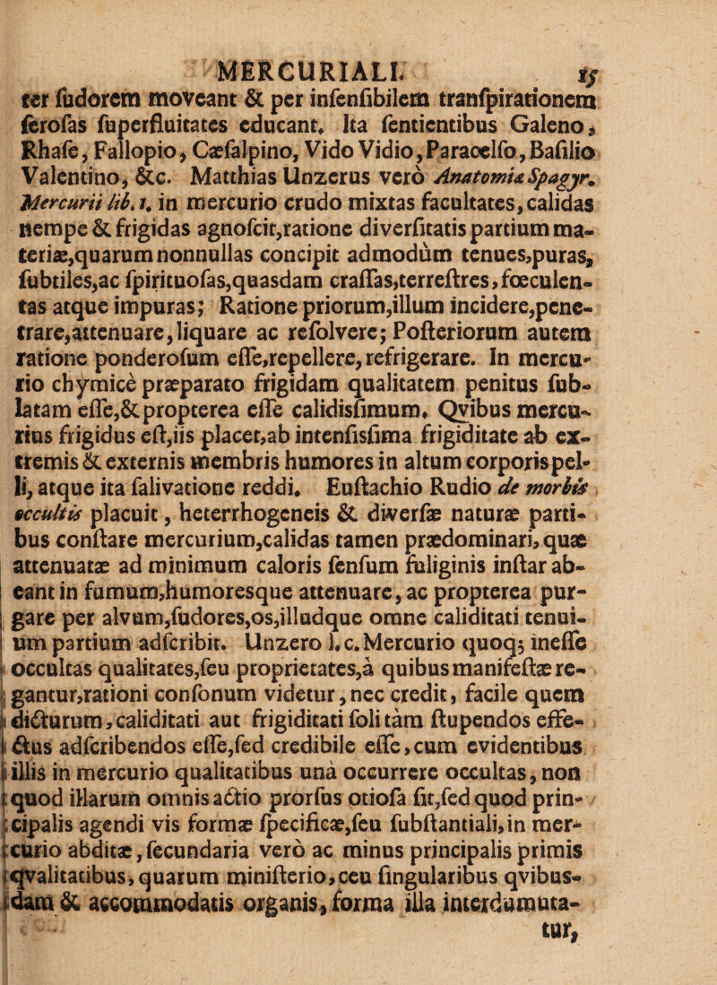 ter Tudorem moveant & per infenfibilem tranfpirationem ferofas ftiperflaitates educant. Ita fenticntibus Galeno« Rhafe, Fallopio, Caefalpino, Vido Vidio,Paraoelfo, Bafiiio Valentino, &c. Matthias Unzecus vero AnatomisSpagjr. Jdercurif iii.i, in mercurio crudo mixtas facultates, calidas tierape& frigidas agnofcit,ratione di verlitatis partium ma¬ teris,quarum nonnullas concipit admodum tenues,puras, fubtiles,ac fpirituofaSjquasdam craflaSjterreftreSjfoeculeii- tas atque impuras; Ratione priorum,illum incidere,pene¬ trare,attenuare, liquare ac reiblvere; Polleriorum autem ratione ponderofum eile,repellere, refrigerare. In merca¬ tio ch jrmice prsparato frigidam qualitatem penitus fub- latam e{re,St.propterea elTe calidisumum, rius frigidus eR,iis placet,ab intenfisfima frigiditate ab ex¬ tremis externis membris humores in altum eorporispel> Ii, atque ita falivatione reddi, EuRachio Rudio de morh^ tccuhii placuit, heterrhogeneis & diveris naturs parti¬ bus conRare mercutium,calidas tamen prsdominari, quae attenuats ad minimam caloris lenfum fuliginis indar ab- 1 eant in famum,humoresque attenuare, ac propterea pur- I gare per alvum,fudores,os,il!adque omne caliditati tenui- i um partium adfcribit. Unzero l.c,Mercurio quoq; ineile I occultas qualitates,feu proprietates,3 quibus manifeds re- i.gantur,rationi confbnum videtur,nec credit, facile quem ^ di4^urum, caliditati aut frigiditati foli tam Rupendos effe- ifius adfcribendos etTe,red credibile 6Re,cam evidentibus tiliis in mercurio qualitatibus una occurrere occultas, non (quod illarum omnisadtio prorfus otiofa fit,fedquod prin- tcipalis agendi vis forms /peciRcs,fea fubRantiali,in mer- (curio abdits, fecundaria vero ac minus principalis primis fqvalitatibus,quarum miniRerio,ceu fingularibus qvibus- & accommodatis organis, forma illa intcidamuta- tur,