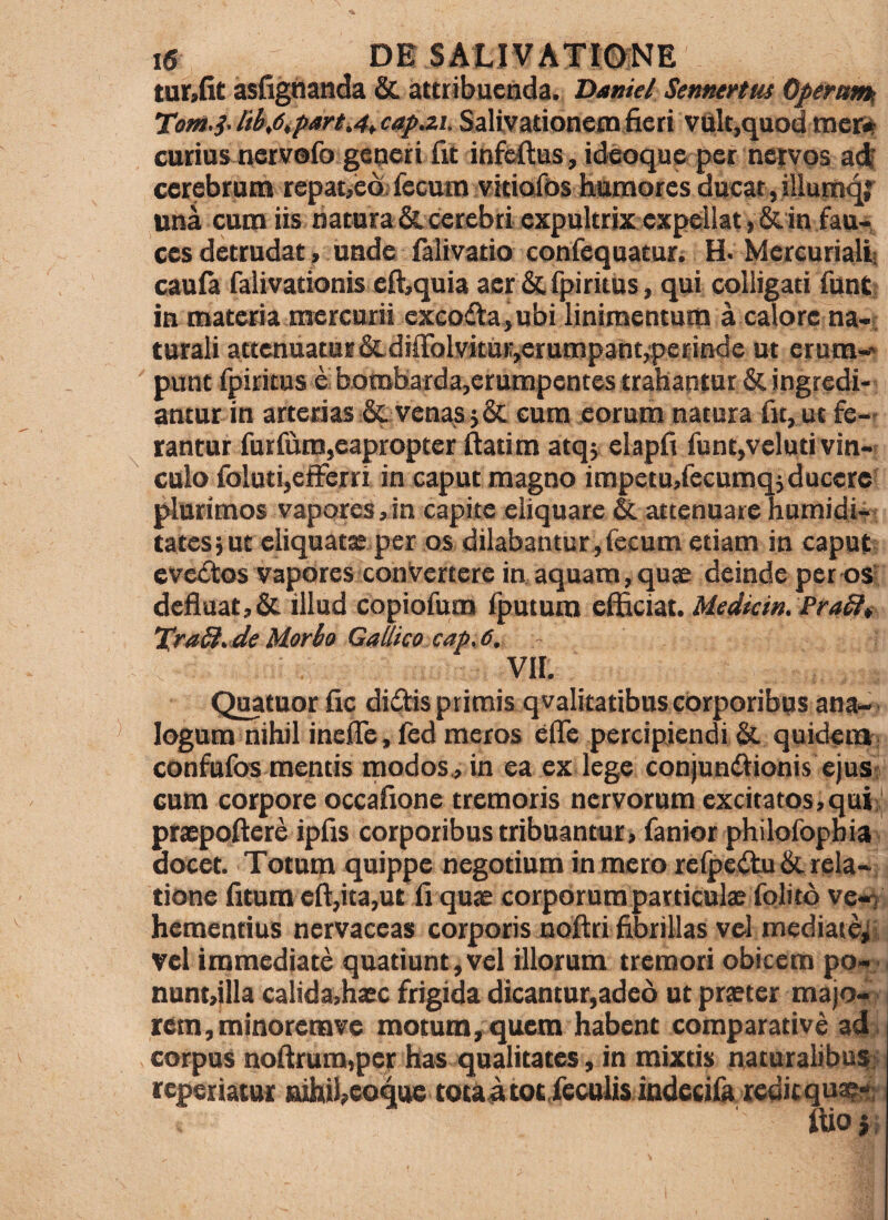 tur,(lt asiighanda & attribuenda. Hamel Sennertut Operum^ Tom.i- libAp^rtA*cap.2i. Salivationem fieri vUlt,quod me» curias nervofo generi fit infeftus, ideoque per nervos adi cerebrum repat,ed. fecum vitiofds humores ducat, illumq;^ una cum iis natnra&cerebri expultrix expellat »&in fau> ces detrudat, unde falivatio confequatur. H. Mercuriali: cauia falivationis efi:,quia aer &fpiritus, qui colligati funC; in materia mercurii excoria, ubi linimentum a calore na-; turali attcnuatuB&diffolvitu»-,erump3nt^perinde ut erum-^ punt fpiritus e bombarda,crumpent6s trahantur & ingredi-' antur in arterias & venas sSc cum eorum natura fit, ut fe-' rantur furfum,eapropter fiatim atqj elapfi funqveluti vin¬ culo foluti,efferri in caput magno impetu,recumqj ducere plurimos vapores,in capite eliquare & attenuare humidi-- tates3 ut eliquata; per os dilabantur,fecum etiam in caput evedtos vapores conVertere in, aquam, quae deinde per os; defluat,& illud copiofum fputum efficiat. Uedkin.PraSlt TraSt^ de Morbo Gallico cap, 6, - Vir. Quatuor fic didMs primis qvalitatibus corporibus ana- ■ logum nihil inefle, fed meros efle percipiendi quideiti^> confufos mentis modos., in ea ex lege conjundiionis ejus; cum corpore occafione tremoris nervorum excitatos,qai;^ praepoftere ipfis corporibus tribuantur, fanior philofophia, docet. Totum quippe negotium in mero reipcilu & rela¬ tione fitum eft,ita,ut fi quae corporum particulx fqlito ve-n hementius nervaceas corporis nofiri fibrillas vel mediatej vel immediate quatiunt, vel illorum tremori obicem po nunt,illa calida,haec frigida dicantur,adeo ut praeter majo rem,minoremve motum, quem habent comparative ad> corpus nofirum,per has qualitates, in mixtis naturalibu!|]i reperiattti nihil,eoqoe totau tot.feculis indecilk redicqua^ ftio}. w-i i •it;''