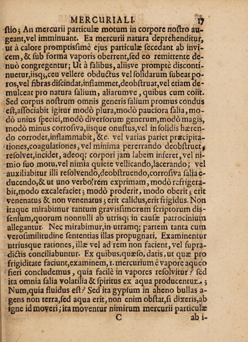 (lioj An mercurii particulae motum in corpore noAro au¬ geant,vel imminuant. Ea mercurii natura deprehenditur, ut a calore promptisCime ejus particuix fecedant ab invi¬ cem , & fub forma vaporis oberrent,fed eo remittente dc- nuo congregentur; Ut a Talibus, aliisve prompte disconti- nuetur,iisq;,ceu vellere obduitus velfolidarum fubeatpo* ros,vel fibrasdifcindat,inflammet,deobftruat,vel etiam de¬ mulceat pro natura Talium, aliarumve, quibus cum coiit. Sed corpus noftrum omnis generis falsum promus condus efl:,aflbciabit igitur modo plura,modo pauciora Talia,mo¬ do unius lpeciei,roodddiverlbrumgenerum,mod6magis, modo minus corrofiva,iisque onuftus,vel in folidis hxten- do corrodet,inflammabit, &c- vel varias pariet praecipita- tiones,coaguIationes, vel minima pererrando deobftruetjf refolvet,incidet, adeoq; corpori jam labem inferet,vel ni¬ mio fuo motu,vel nimia quiete veliicando,lacerando; vel auxiliabitur illi refolvendo,deobftruendo,corrofiva faliae- ducendo,&ut uno verbo[rera exprimam, modo refrigera¬ bit,modo excalefaciet5 modo proderit, modo oberit j erit venenatus & non venenatus j erit calidus,erit frigidus. Non itaque mirabimur tantum gravisfimerum feriptorum dis- fcnfura,quorum nonnulli ab utrisq; in caufx patrocinium allegantur. Nec mirabimur,in utramq; partem tanta cum Verofimilitudine fententias illas propugnati. Examinentur utriusque rationes, illx vel ad rem non facient, vel fupra- didis conciliabuntur. Ex quibus,quxfo,datis,ut qux pro frigiditate faciunqexaminem,!. mercurium e vapore aqueo fieri concludemus, quia facile in vapores refolvitur fed ita omnia Talia volatilia & fpiritus ex aqua producentuiL.; Nuro,quia fluidus efl.^ Sed ita gypfiim in aheno bullas a- gens non terra,fed aqua erit, non enim obfl:at,fi dixeris,ab igne id moveri fica moventur nimirum mercurii particulx G ab, i-