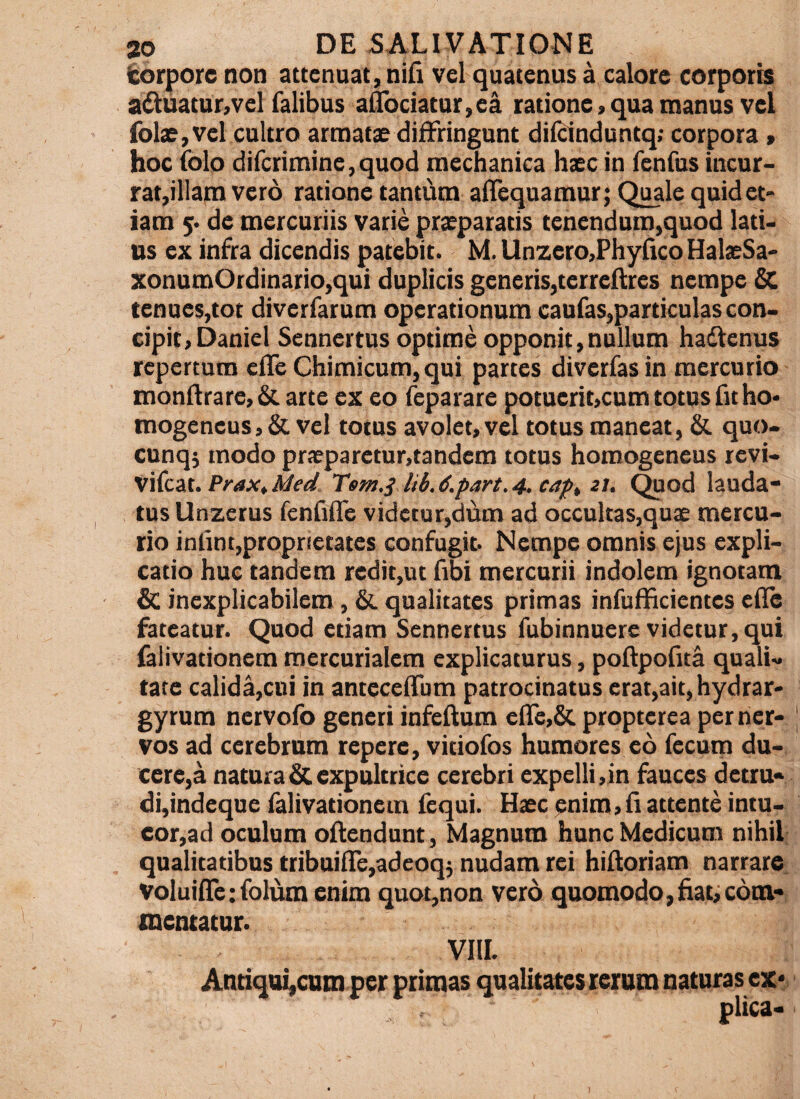 torpore non attenuat, nifi vel quatenus a calore corporis aduatur,vel Talibus a^ociatur,ea ratione > qua manus vel fol£,vei cultro armats diffringunt dilcinduntq; corpora» hoc (olo dircrimine,quod mechanica haec in TenTus incur¬ rat,illam vero ratione tantum alTequamur; Qi^le quid et- iam de mercuriis varie prxparatis tenendum,quod lati¬ us ex infra dicendis patebit. M. Unzero,Phyfico HalaeSa- xonumOrdinario,qui duplicis generis,terreftres nempe tenues,tot diverfarum operationum caufas,particulas con¬ cipit, Daniel Sennertus optime opponit,nullum hadienus repertum cfle Chimicum,qui partes diverfasin mercurio monftrare,& arte ex eo feparare potucrit,cum totus fit ho- mogeneus, & vel totus avolet, vel totus maneat, & quo- cunqj modo praeparetur,tandem totus horaogeneus revi- \\{czx..PraXtMed Tem.j lib.6.part,4, zt. Quod lauda¬ tus Unzerus fcnfifle videtur,dum ad occultas,quae mercu¬ rio inlinc,proprietates confugit. Nempe omnis ejus expli¬ catio huc tandem redit,ut Tibi mercurii indolem ignotam £c inexplicabilem, & qualitates primas infuflicientes ede fateatur. Quod etiam Sennertus fubinnuere videtur, qui falivationem mcrcurialem explicaturus, poftpofita quali¬ tate calida,cni in antecedum patrocinatus erat,ait,hydrar' gyrum nervolb generi infedum cde,& propterca per ner¬ vos ad cerebrum repere, vitiofos humores eo fecum du¬ cere,^ natura & expultrice cerebri expelli,in fauces detru- di,indeque falivationem fequi. Haec pnim,d attente intu¬ eor,ad oculum oilendunt, Magnum hunc Medicum nihil qualitatibus tribuide,adeoq5 nudam rei hiftoriam narrare Voluide:folum enim quot,non vero quomodo,fiat;com¬ mentatur. VIlI. Antiqai,cuni per primas qualitates rerum naturas ex*: plica-