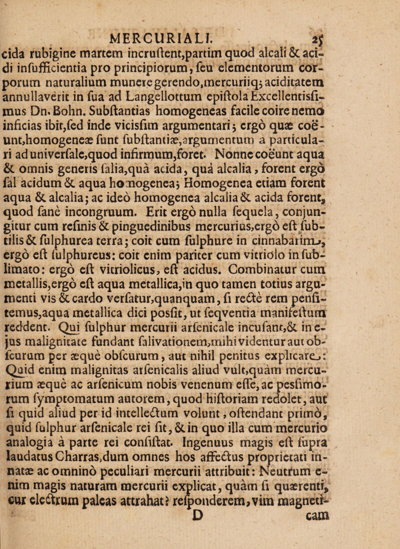 eida rubigine martem incruftent,partiin quod alcali & aci¬ di infufficientia pro principiorum, Teu elementorum cor¬ porum naturalium munere gerendo,mercuriiqiacidiiatem annullaverit in fu a ad Langellottum epiftola Excellcntisfi- mns Dn.Bohn. SubRantias homogeneas facile coire nemo inficias ibir,fed inde vicisfim argumentari j ergo quae eoe- untjhomogeneae funt fubftantise,argumentum a particula¬ ri ad univerfale,quod infirmum,foret- Nonne coeunt aqua &. omnis generis falia,qua acida, qua alcalia > forent ergd fal acidum aqua homogeneaj Homogenea etiam forent aqua Sc alcalia; ac ideo homogenea alcalia acida forent, quod fane incongruum. Erit ergo nulla fequela, conjun¬ gitur cum refmis & pinguedinibus mercurius,erg6 efl fub- tilis&fulphurea terra; coit cum fulphure in cinnabatirrL», ergo eft fulphureus: coit enim pariter cum vittiolo infub- limato; ergo eft vitriolicus, eft acidus. Combinatur cum metallis,erg6 eft aqua metallica,in quo tamen totius argu¬ menti vis & cardo vetfatur,quanquam, fi redte rem penfi- ternus,aqua metallica dici posfit, ut feqventia manifeftum reddent. Qui fulphur mercurii arfenicale incufant,& in e- jus malignitate fundant falivationcm,mihi videntur aut ob- fcurura per aeque obfcurura, aut nihil penitus explicarej: Quid enim malignitas atfenicalis aliud vult,quam mercu¬ rium aeque ac arfenicum nobis venenum e(re,ac pesfimo- rura fyraptoraatum autorem,quod hiftoriam redolet,aut fi quid aliud per id intelledtum volunt, offendant ptim6, quid fulphur arfenicale rei fit, & in quo illa cum mercurio analogia a parte rei confiftat. Ingenuus magis eft fupra laudatus Charras.dum omnes hos aftetftus proprietati in- natse ac omnino peculiari mercurii attribuit: Neutrum e- nim magis naturam mercurii explicat, quam fi quaerenti, cur eleiftrnm paleas attrahat f refponderemaVim magnetf- D caoi