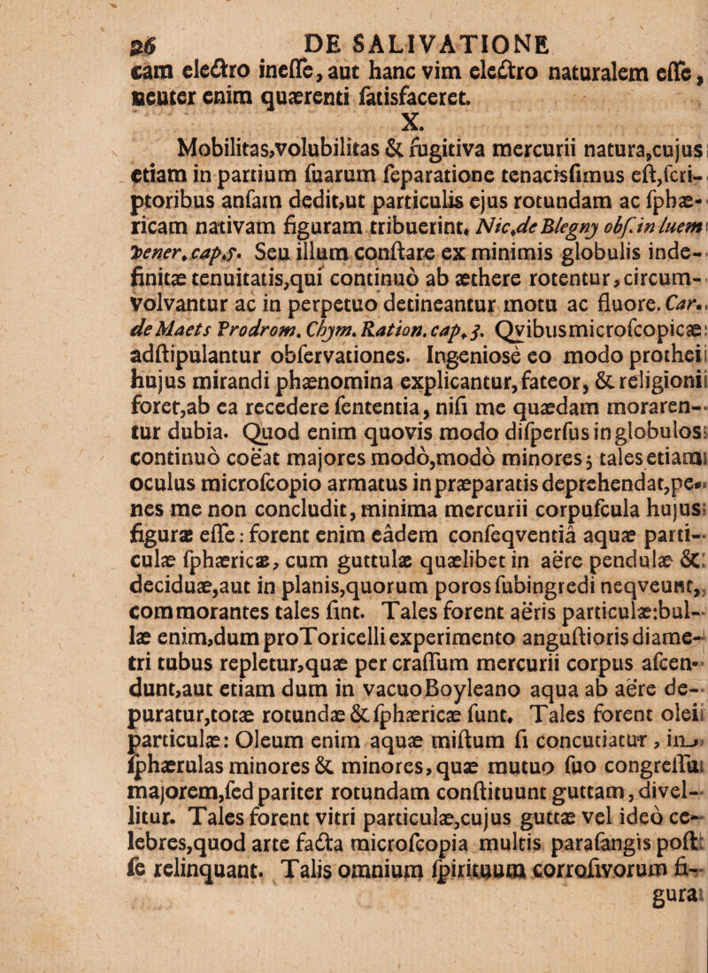 catn eledro inelTe^aut hanc vim eleiStro naturalem cfTe,, neuter enim quaerenti fatisfaceret. X. MobilitaSjVoIubilitas & fugitiva mercurii natura,cujus; . etiam in partium fuarum feparatione tenacisfimus eft,fcri-' ptoribus anfam dedit,ut particulis ejus rotundam ac fpbs' ricam nativam figuram Nic^deBkgnj obfJnluem' 'bener,captT. Seu illum conflare ex minimis globulis inde-, finits tenuitatis,qui continuo ab aethere rotentur,circum- Volvantur ac in perpetuo detineantur motu ac fluore. deMaets Trodrom.Chjm.Ration.captS' Qvibusmicrofcopicae: adflipulantur obfervationes. Ingeniose eo modo protheii hujus mirandi phaenomina explicantur, fateor, Screligionii forer,ab ea recedere fententia, nifi me quaedam moraren¬ tur dubia. Quod enim quovis modo difperfusinglobulosi continuo coeat majores modo,modo minores 5 tales etiami oculus raicrofcopio armatus inpraeparatisdeprehendat,pe» nes me non concludit, minima mercurii corpufcula hujus; flgurs eflTe; forent enim eadem confeqventia aquae parti¬ culae fphaericas, cum guttulae quaelibet in aere pendulae &: deciduae,aut in planis,quorum poros fubingredi neqveunt,. commorantes tales fint. Tales forent aeris particulaetbul- lae enim,dumproToricelli experimento angufliorisdiame-| tri tubus repietur,quae per cralTum mercurii corpus afcen*- dunt,aut etiam dum in vacuoBoyleano aqua ab aere de- puratur,cotae rotundae&lphaericae funt. Tales forent oleir particulae: Oleum enim aquae miflum fi concutiatUT, in_». i^haerulas minores & minores, quae mutuo fuo congrelTui majorem,fedpariter rotundam confliiuuntguttam,divel¬ litur. Tales forent vitri particulae,cujus guttae vel ideo cc- lebres,quod arte fatfla raicrofeopia multis parafangis poftt fe relinquant. Talis omniunr ipirituum corrofivorum gura!