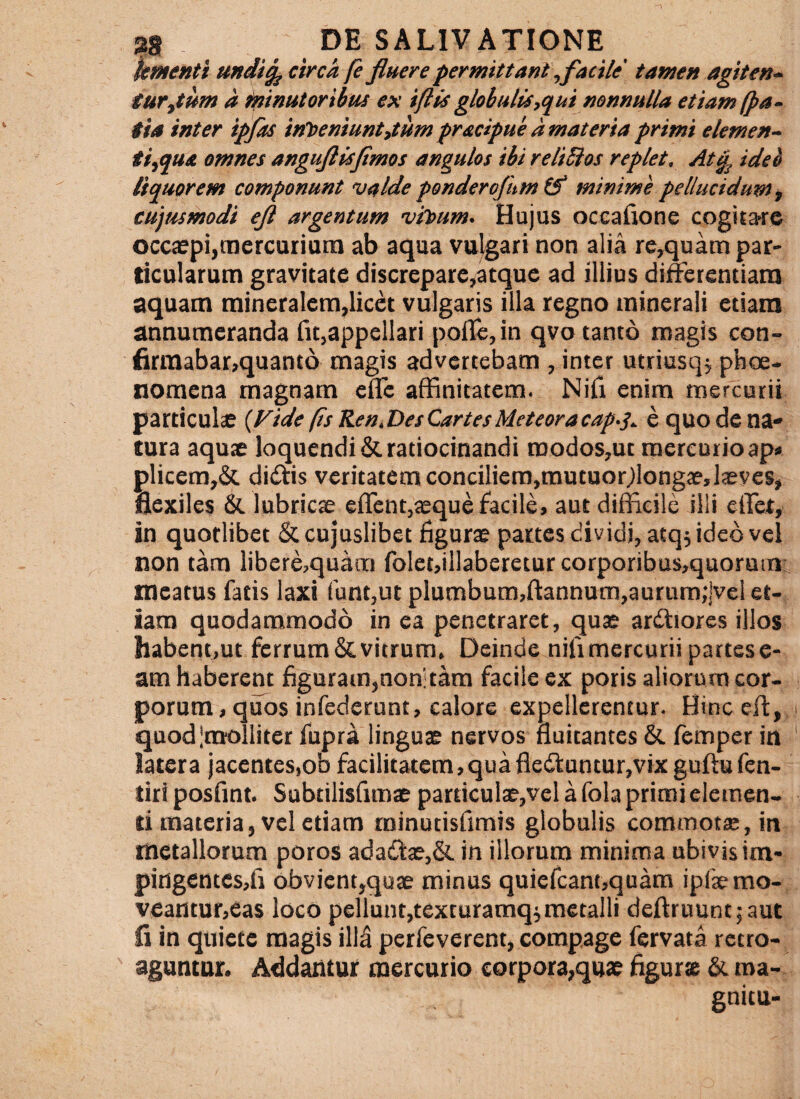 ktnenti undi^ circa fe fluere permitiani\facile' tamen agiten-‘ tur^tum a ifiinutoribus ex iftis globulis,qui nonnulla etiam (pa~ tia inter ipfas ‘ttfoemuntstum pradpue a materta primi elemen¬ ti,qua omnes anguflis fimos angulos ibi reliSios replet, At^ ideb liquorem componunt valde ponderofum minime pellucidum, cujmmodi efl argentum vioum. Hujus occafione cogitarrc occaspijtnercuriatn ab aqua vulgari non alia rc,quam par¬ ticularum gravitate discrepare^atque ad illius differentiam aquam mineralem,licet vulgaris illa regno minerali etiam annumeranda fu,appellari poffc,in qvo tanto magis con- firraabar,quant6 magis advertebam , inter utriusq^ phoe- nomena magnam efle affinitatem. Nifi enim mercurii particulse {Vide (is Ren.DesCartesMeteoracap-j,. e quo de na* tura aquae loquendi & ratiocinandi modos,ut mercurio ap» plicem,& diiftis veritatem conciliem,mutuor^longae, laeves, flexiles & lubricae effcnt,$que facile, aut difficile illi effiet, in quorlibet & cujuslibet figurae partes dividi, atq; ideb vel non tam libere,quara folet,illaberetur corporibus,quorum meatus fatis laxi funt,ut plumbum,fl:annum,aurum;|vcl et¬ iam quodammodo in ea penetraret, quae arffiores illos habent,ut ferrum & vitrum. Deinde nifimercurii partes e- am haberent figuram,non: tam facile ex poris aliorum cor¬ porum, quos infederunt, calore expellerentur. Hinceffi, quod|molliter fupra linguae nervos fluitantes & femper in latera jacentes,oo facilitatem,quafledl:untur,vix guftufcn- tiriposfmt. Subtilisflmae particula?, vela fola primi elemen¬ ti materia, vel etiam minutisfimis globulis commotae, in metallorum poros adadiae,& in illorum minima ubivis im- pingentcsjfi obvient,quae minus quiefcant,quam ipfaemo¬ veantur,eas loco pellunt,texturamqimetalli deftruuntjaut fi in quiete magis ill^ perfeverent, compage fervata retro¬ aguntur. Addantur mercurio corpora,quae figurte & ma- gnitu-