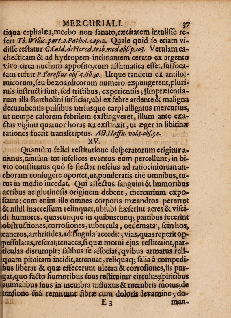 ti(|ua cephalaea,morbo non fanato,caecitatem intultlTe re> fert th. WiUis.fart.2,Pathol. cap.z, <^ale quid fe etiam vi* diffeteftatur C.C«ld,deHered.tnh.med.obffjoi. Vetulam ca- chedicam & ad hydropem inclinantem cerato ex argento vivo circa nucham appofito,cum aAhmatica eflet,fuffoca- tam refert P.ForeJltu obf4Jihso. Utque tandem ex antiloi* micorum,feu bezoardicorum numero expungerent,pluri^ mis inRrudfi runt,(ed tridibus, experientiis jllmpraefentia-* rum illa Bartholini fufnciat,ubi ex febre ardenteSc maligna decumbentis pulfibus utriusque carpi alKgatus raercuriuS) ut nempe calorem febrilem exftingveret, illum ante exa* dfas viginti quatuor horas ita exftinxit ,ut aeger in libitinae rationes fuerit transferiptus. ASUUaffa. voi.T>ebf.^z. XV. Quantum felici reftitutione delpcratorum erigitur a* nknus,tantum tot infelices eventus eum percellunt, in bi¬ vio conflitutus quo fe fletftat nefeius ad ratiociniorum an- choram confrgere oportet,ut,ponderatis rite omnibus, tu¬ tus in medio incedat. Qui aifeflus fanguini&. humoribus »acribus ac glutinofis originem debent, mercurium expo- |ifcunt:cum enim ille omnes corporis maeandros pererret nihil inaccelTum relinquat,ubiubi haeferint acres&vilci- tdi humores, quascunque in quibuscunqj partibus fecerint lobRrudioneSjCorrofiones, tubercula, oedemata;, feirrho^ f£ancros,arthritides,ad^IfngHla 'accedit 3 via5,quas repetit op- ^efrulatas,rereratjtenaces,riqux motui ejus reRiterint,par- |ticulas disrumpit; Talibus fe a{rociat,'qvibus armatus reli- iquam pituitam incidit,attenuat,reliquaq3faliaa compedi' libus liberat & quse effecerunt ulcera corrofiones,iis pur- itgat,quo fado humoribus fausreftituitur circulus;rpiritibus ((animalibus Tuus in membra influxus & membris motusjde dcenflone Tua remittunt librae cum doloris levamine 3 dow ^ £ 3 man-