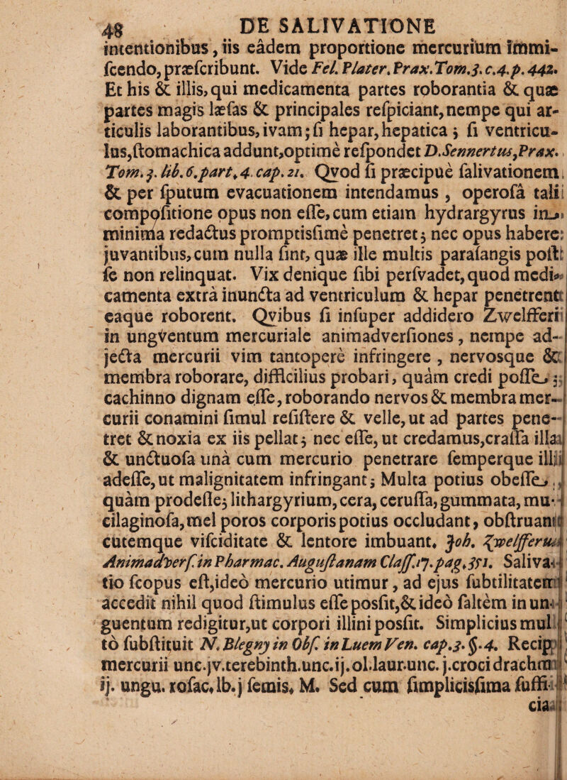 intentionibus, iis eadem proportione rncrcurium Imtni- fcendo, prasfcribunt. Vide Fel. flater, Prax. Tom.s, c,4.p. 44Z, Et his illis, qui medicamenta partes roborantia & quae partes magis laefas & principales refpiciant,nempe qui ar> ticulis laborantibus, ivam; fi hepar, hepatica j ti ventrica* Ins,(i:omachica addunt,optime refpondct D.Sennertus,Prax. T!om.^.tib.6.partt4 cap.2i. Qvod li praecipue falivationem. & per fputum evacuationem intendamus , operofa tali i conipqfitione opus non eflc,cum etiam hydrargyrus in_»i minima redadus proraptisfirae penetret j nec opus habere: juvantibus, cum nulla fmt, quae ille multis parafangis poibt fe non relinquat. Vix denique fibi perfvadet, quod medi* camenta extra inundta ad ventriculum & hepar penetrentt eaque roborent. Qyibus fi infupcr addidero ZwelfFeri in ungVentum mercuriale animadverfiones, nempe ad- jedta mercurii vim tantopere infringere , nervosque Sk membra roborare, difficilius probari, quam credi poffo' 35 cachinno dignam e.fie, roborando nervos & membra mer¬ curii conamini fimul refifiere & velle, ut ad partes pene¬ tret & noxia ex iis pellat 3 nec efie, ut credamus,craira illat & unduofa una cum mercurio penetrare femperque illii adelTcjUt malignitatem infringant; Multa potius obefie., quam prodeflej lithargyriuro, cera, ceruffa, gummata, mu-■ cilaginora,mel poros corporis potius occludant, obfiruaniii cutemque vifeiditate & lentore imbuant, jfcA ^elfferm ‘ Animadt>erf.mfharmac,AuguJlanamClajf.t‘].pag,^St. Salivat: tto feopus efi,ide6 mercurio utimur, ad ejus fubtilitatemi' accedit nihil quod fiimulus efie posfiqScideo faltem inum- ' guentum redigitur,uc corpori illini posfit. Simplicius muli ‘ to fubffituit NtBlegnjinObf. inhuemVen. eap.3.^.4. Recifp ' mercurii unc.jv.terebinth.unc.ij.ol.laur.unc. j.crocidrachmi ij. ungu. torac,lb.j femis, M. Sed cum fimplicisfima fi)ffii«l cm