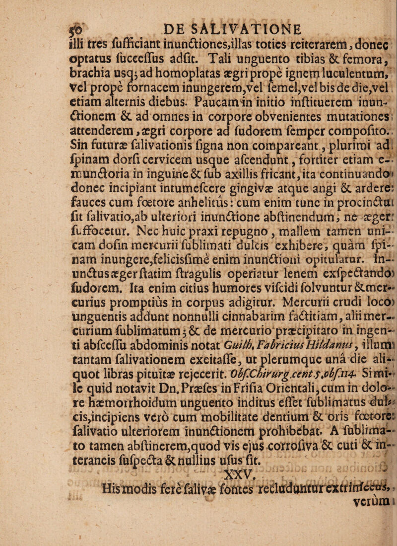 illi tres fufficiant inun£tiones,illas toties reiterarem, donec: optatas fuceeiTas adfit. Tali unguento tibias & femora, brachia usqjad homoplatas aegri prope ignem luculentum» Vel prope fornacem inungerero,vel femcl,velbisde die,vel etiam alternis diebus. Paucamin initio inflituerem inun» itionem & ad omnes in corpore obvenientes mutationes i attenderem «aegri corpore ad fudorem femper coropofito.. Sin faturae falivationis figna non conspareant, plurimi adi ipinam dorii cervicem usque afcendunt, fortiter etiam e-'. iKunfloria in inguine& fub axillis fricant,ita eontinuando*» donec incipiant intumefcere gingivae atque angi 6c ardcre: fauces cum foetore anhelitus: cura enim tunc in procindlui fit falivatio,ab ulteriori inunitione abftinendum, ne aegerr fuffbcetur. Nec huic praxi repugno, mallem tamen uni-, eam dofin mercurii fubliraati dulcis exhibere, quara Ipi¬ nam inungere,felicisfime enim inunftiqni opitulamr. In-- undtusaegerftatim ftragulis operiatur lenem cxfpcftaTrdO) fudorem. Ita enim citius humores vifeidi folvuntur&mer- curius promptius in corpus adigitur. Mercurii crudi loco) unguentis addunt nonnulli cinnabarim fadtitiam, aliimer-- curium fublimatum; Sc de mercurio praecipitato in ingen¬ ti abrcelTu abdominis notat Guilh, FabriciusHildanm, illnmi tantam falivationem exeitafle, ut plerumque una die alii- quot libras pituitae rejecerit. 0bf.Chirurg,cent.s,cbf.ii4- Simi-r le quid notavit Dn.Praefes inFrifia Orientali,curain dolcr- rc haemotrhoidum unguertto inditus cflet fublimatus dub« cis,incipiens vero cum mobilitate dentium & oris foetort falivatio ulteriorem inundtionem prohibebat. A fublimai- to tamen abftincrem,quod vis ejus eorrofiva & cuti & in¬ teraneis fufpe^ta & nullius ufus fit. XXV. . : Hismodis fere falivae fbfites reflffdahtarcxtritrfewi.