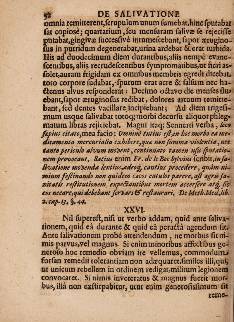 omnia remitterent,fcrupulatn unum rumebat,hinc fputabat fat copiose; quartarium,feu menfuram falivae fe rejeciffe putabat,gingivae fuccestive intumefcebant, fapor aerugino- fus in putridum degenerabat,urina ardebat &erat turbida. His ad duodecimum diem durantibus,aliis nempe evane- fceniibus, aliis recrudefcentibus rymptomatibus,ut fieri as* foletjauram frigidam ex omnibus membris egredi dicebat» toto corpore fudabat,'fputum erat acre & falfum nec ha* dienus alvus relponderat; Decimo oiStavo die menfesfiu» ebant,fapor aeruginofus redibat, dolores artuum remitte¬ bant, fed dentes vacillare incipiebant; Ad diem trigefi- xnum usque falivabat totoq; morbi decurfu aliquot phleg¬ matum libras rejiciebat. Magni itaq; Sennerti verba, loco fipitu citaiOyVRCZ facio: Omnim t ut itu ejl,in hoc morbo ea me¬ dicamenta mere uria lia exhibere,qua non fumma ■violentia ^nee tanto fericulo alvum matbent,continuato tamen ufu (putatio¬ nem provocant t Satius enim Fr, de le Boe Sjlvitu feribit,/»fa- Hvatione moloenda lentim,adeo^cautius procedere, quam ni¬ mium fejlinando non quidem cacos catulos parere, afl agris fa- nitatis rejlitutionem] expeSiantibus mortem accerfere atg^ Jtc eos necare,qui debebantJer'bari(f rejlaiirari. Be Meth.Medjib. z.cap.is,§,44. XXVI. Nil fupereft, nifi ut verbo addam, quid ante faliva- | tionem, quid ea durante & quid ea pera(!ia agendum fit. Ante falivationem probe attendendum , ne morbus fit ni¬ mis parvusjVel magnus. Si enim minoribus afFcdtibus ge- nerofo hoc remedio obviam ire vellemus, commodunu forian remedii tolerantiam non adaequaret,fimiles illi,qui, ut unicum rebellem in ordinem redjgat,mi!itum legionem convocaret. Si nimis inveteratus & magnus fuerit mor- bus, illa non exfiirpabitur, utut enim generofisfimum fit reme-