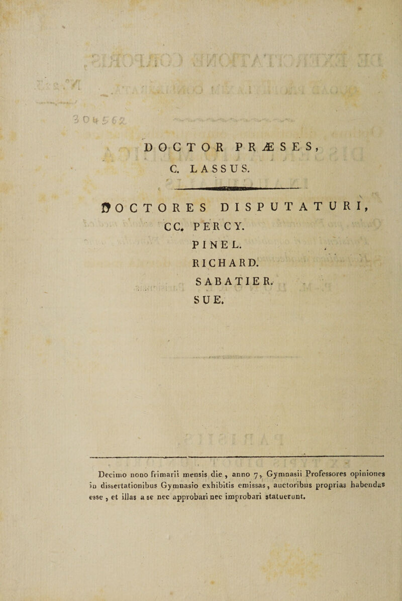 i DOCTOR PRiESES, A »’ '-i. * . -*•' . ' . J v. C. LASSUS. 0OCTORES DISPUTATURI, CC. PERCY. P I N E L. RI C H A R D. ' V * SABATIER. SUE. Decimo nono frimarii mensis die , anno 7, Gymnasii Professores opiniones in dissertationibus Gymnasio exhibitis emissas, auctoribus proprias habendas esse , et illas a se nec approbari nec improbari statuerunt.