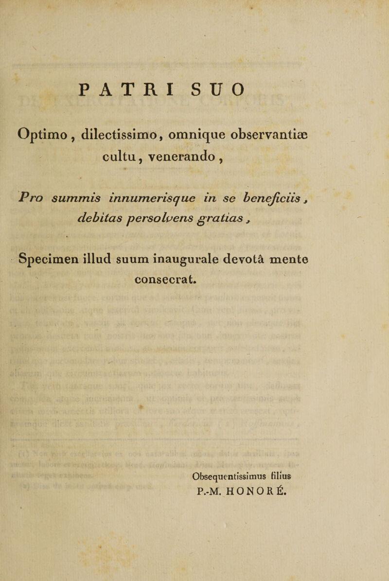 PATRI SUO Optimo , dilectissimo, omnique observantiae cultu, venerando, Pro summis innumerisque in se beneficiis, debitas persolvens gratias , Specimen illud suum inaugurale devota mente consecrat. Obsequentissimus filius P.-M. HONORfi.