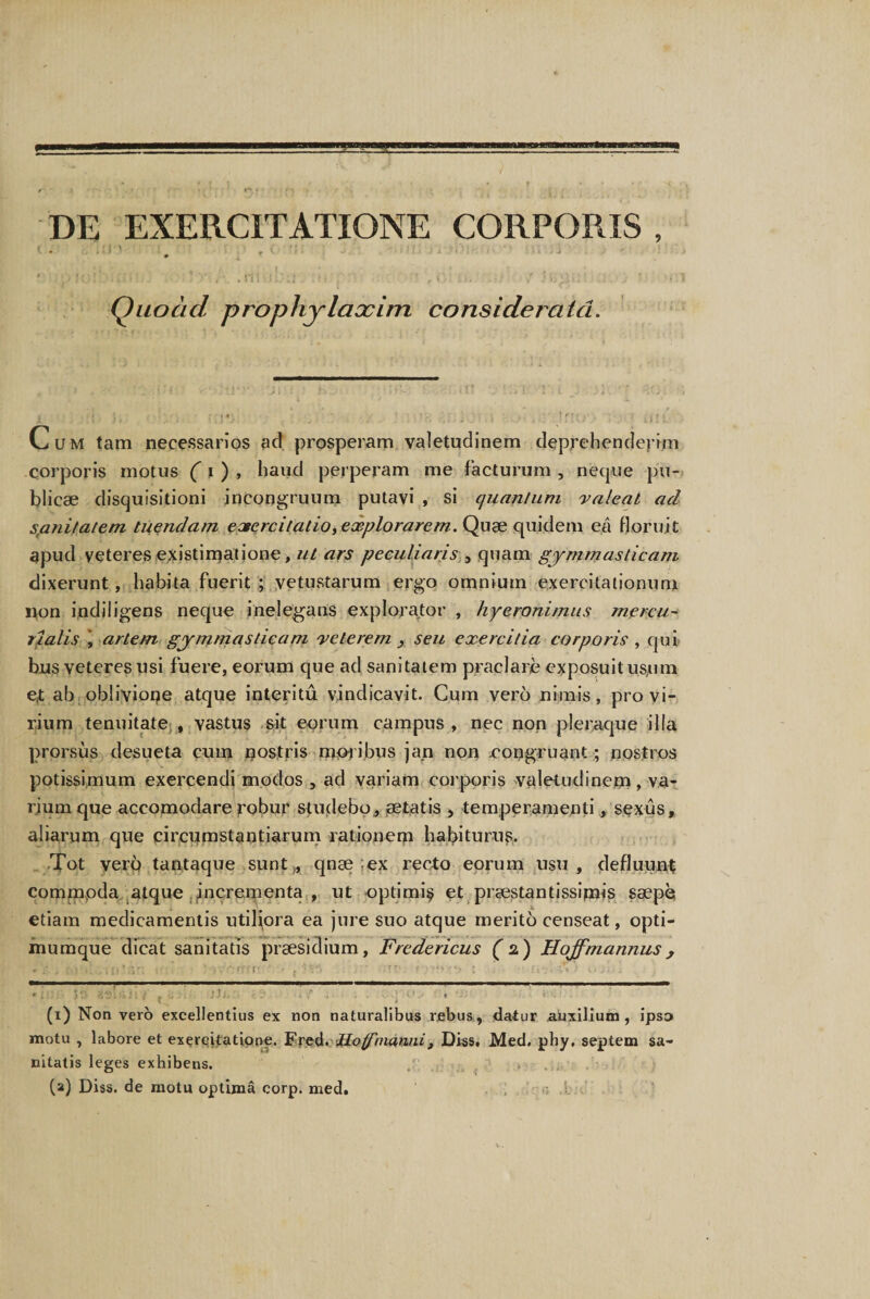 DE EXERCITATIONE CORPORIS , i . ; n • i # / < - ' t * *•; : , * Quoad prophylaccim considerata. Cum tam necessarios ad prosperam valetudinem deprehenderim corporis motus ( i ) , haud perperam me facturum , neque pu¬ blicae disquisitioni incongruum putavi , si quantum valeat ad satiitatem tuendam exercitatio, explorarem. Quae quidem ea floruit apud veteres existimatione, ut ars peculiaris , quam gymm asticam dixerunt, habita fuerit; vetustarum ergo omnium exercitationum non indiligens neque inelegans explorator , hy eroni mus mercu- rialis , artem gjmmasticam veterem , seu exercitia corporis , qui bus veteres usi fuere, eorum que ad sanitatem praela re exposuit us,nra e,t ab obliviope atque interitu vindicavit. Cum vero nimis, pro vi¬ rium tenuitate , vastus sit eorum campus , nec non pleraque illa prorsus desueta cum nostris moribus jan non .congruant; nostros potissimum exercendi modos , ad variam corporis valetudinem, va¬ rium que accomodare robur studebo, aetatis , temperamenti, sexus, aliarum que circumstantiarum rationern habiturus. Tot vero tantaque sunt,, qnae ex recto eorum usu, defluunt commoda atque incrementa , ut optimi^ et praestantissipiis saepe etiam medicamentis utiliora ea jure suo atque merito censeat, opti- mumque dicat sanitatis praesidium, Fredericus (2) Hojf,'mannus, (1) Non vero excellentius ex non naturalibus rebus, datur .auxilium , ipso motu , labore et exercitatione. Fred. Jio manni t Diss. Med. phy. septem sa¬ nitatis leges exhibens. (a) Diss. de motu optima corp. med.
