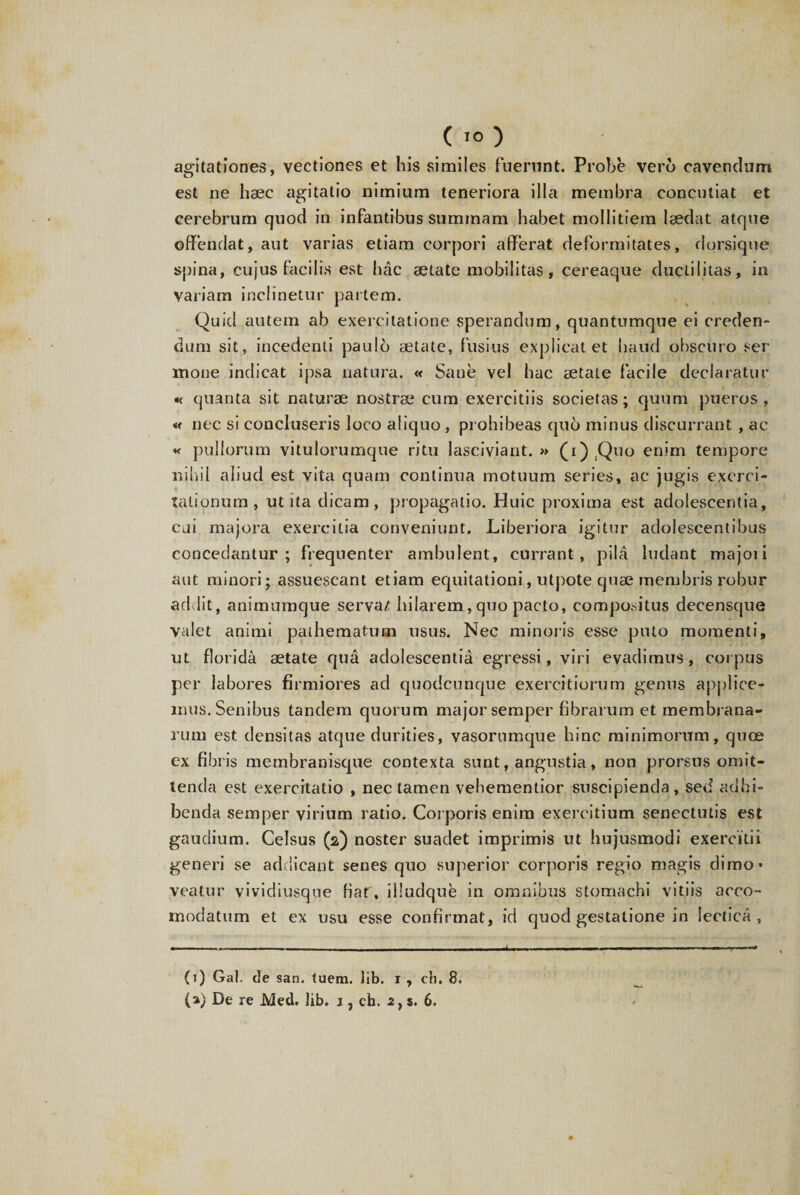 agitationes, vectiones et his similes fuerunt. Probe vero cavendum est ne haec agitatio nimium teneriora illa membra concutiat et cerebrum quod in infantibus summam habet mollitiem laedat atque offendat, aut varias etiam corpori afferat deformitates, dorsique spina, cujus facilis est hac aetate mobilitas, cereaque duclilitas, in variam inclinetur partem. Quid autem ab exercitatione sperandum, quantumque ei creden¬ dum sit, incedenti paulo aetate, fusius explicat et haud obscuro ser mone indicat ipsa natura. « Sane vel hac aetate facile declaratur « quanta sit naturae nostrae cum exercitiis societas; quum pueros, « nec si concluseris loco aliquo , prohibeas quo minus discurrant , ac « pullorum vitulorumque ritu lasciviant.» (i) Quo enim tempore nihil aliud est vita quam continua motuum series, ac jugis exerci¬ tationum, ut ita dicam, propagatio. Huic proxima est adolescentia, cai majora exercitia conveniunt. Liberiora igitur adolescentibus concedantur; frequenter ambulent, currant, pila ludant majoii aut minori; assuescant etiam equitationi, utpote quae membris robur addit, animumque serva/ hilarem, quo pacto, compositus decensque valet animi paihematum usus. Nec minoris esse pnto momenti, ut florida aetate qua adolescentia egressi, viri evadimus, coipus per labores firmiores ad quodcunque exercitiorum genus applice¬ mus. Senibus tandem quorum major semper fibrarum et membrana¬ rum est densitas atque durities, vasorumque hinc minimorum, quce ex fibris membranisque contexta sunt, angustia, non prorsus omit¬ tenda est exercitatio , nec tamen vehementior suscipienda, sed adhi¬ benda semper virium ratio. Corporis enim exercitium senectutis est gaudium. Celsus (2) noster suadet imprimis ut hujusmodi exercitii generi se addicant senes quo superior corporis regio magis dimo’ veatur vividiusqoe Hat', iiludque in omnibus stomachi vitiis aceo- modatum et ex usu esse confirmat, id quod gestatione in lectica, (1) Gal. de san. luem. lib. 1 , cb. 8.