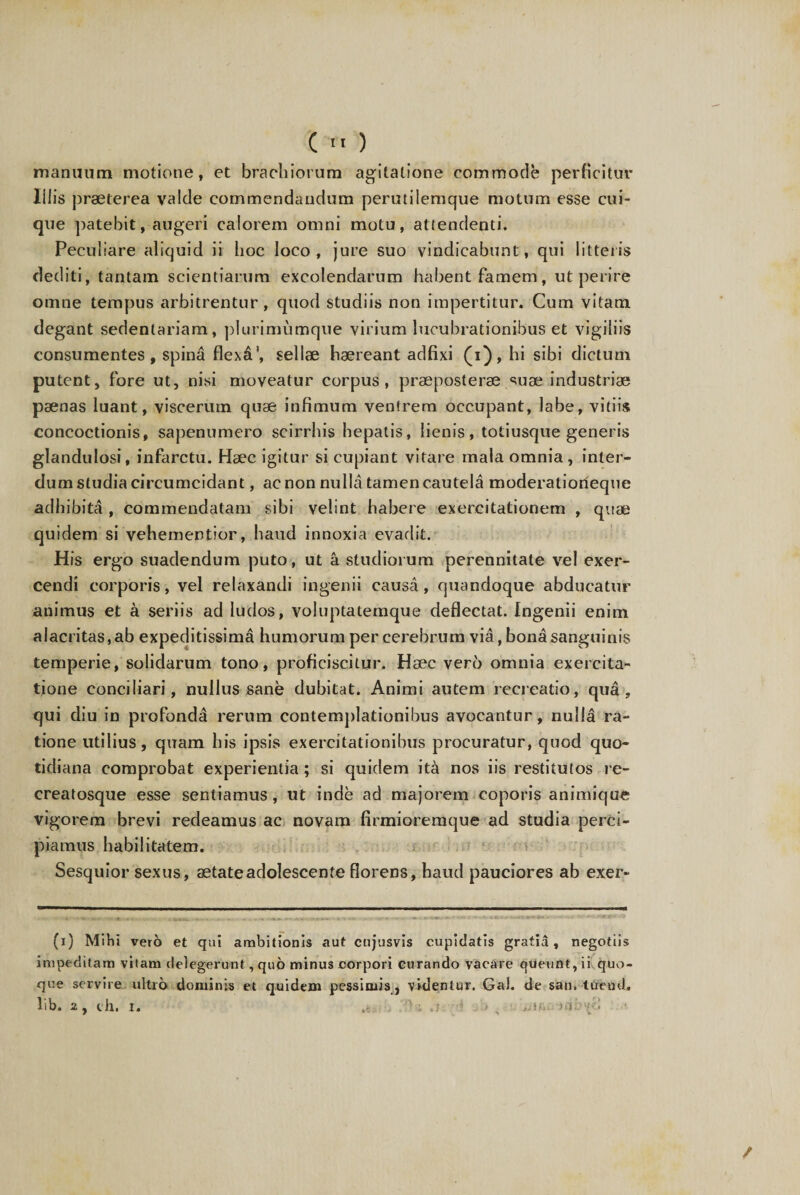 manuum motione, et brachiorum agitatione commode perficitur Iliis praeterea valde commendandum perutilemque motum esse cui¬ que patebit, augeri calorem omni motu, attendenti. Peculiare aliquid ii hoc loco, jure suo vindicabunt, qui litteris dediti, tantam scientiarum excolendarum habent famem, ut perire omne tempus arbitrentur, quod studiis non impertitur. Cum vitam degant sedentariam, plurimumque virium lucubrationibus et vigiliis consumentes, spina flexa’, sellae haereant adfixi (i), hi sibi dictum putent, fore ut, nisi moveatur corpus, praeposterae suae industriae paenas luant, viscerum quae infimum ventrem occupant, labe, vitiis concoctionis, sapenumero scirrhis hepatis, lienis, totiusque generis glandulosi, infarctu. Haec igitur si cupiant vitare mala omnia, inter¬ dum studia circumcidant, ac non nulla tamen cautela moderatiorieque adhibita , commendatam sibi velint habere exercitationem , quae quidem si vehementior, haud innoxia evadit. His ergo suadendum puto, ut a studiorum perennitate vel exer¬ cendi corporis, vel relaxandi ingenii causa, quandoque abducatur animus et a seriis ad ludos, voluptatemque deflectat. Ingenii enim alacritas, ab expeditissima humorum per cerebrum via, bona sanguinis temperie, solidarum tono, proficiscitur. Haec vero omnia exercita¬ tione conciliari, nullus sane dubitat. Animi autem recreatio, qua, qui diu in profunda rerum contemplationibus avocantur, nulla ra¬ tione utilius, quam his ipsis exercitationibus procuratur, quod quo¬ tidiana comprobat experientia; si quidem ita nos iis restitutos re- ereatosque esse sentiamus, ut inde ad majorem coporis animique vigorem brevi redeamus ae novam firmioremque ad studia perci¬ piamus habilitatem. Sesquior sexus, aetate adolescente florens, haud pauciores ab exer- (i) Mihi vero et qai ambitionis aut cujusvis cupidatts gratia, negotiis impeditam vitam delegerunt, quo minus corpori curando vacare queunt, ii quo¬ que servire ultro dominis et quidem pessimis, videntur. Ga). de san. tueud. lib. 2, ch. i. .c : v 'ia! i /
