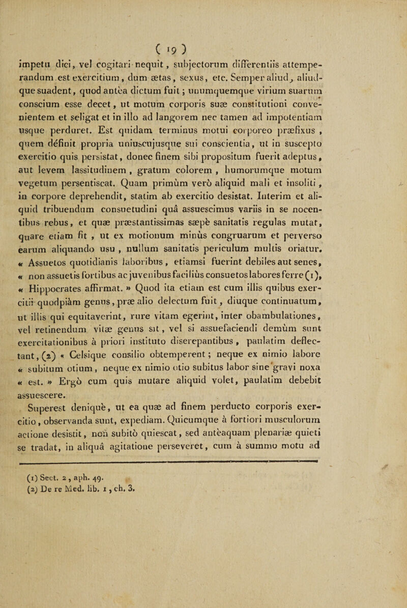 impetu dici, vel cogitari nequit, subjectorum differentiis attempe¬ randum est exercitium , dum aetas, sexus, ete. Semper aliud, aliud- quesuadent, quod antea dictum fuit; unumquemque virium suarum conscium esse decet, ut motum corporis suae constitutioni conve¬ nientem et seligat et in illo ad langorem nec tamen ad impotentiam usque perduret. Est quidam terminus motui corporeo praefixus , quem definit propria uniuscujusque sui conscientia, ut in suscepto exercitio quis persistat, donec finem sibi propositum fuerit adeptus, aut levem lassitudinem , gratum colorem , humorumque motum vegetum persentiscat. Quam primum vero aliquid mali et insoliti, in corpore deprehendit, statim ab exercitio desistat. luterim et ali¬ quid tribuendum consuetudini qua assuescimus variis in se nocen¬ tibus rebus, et quae praestantissimas saepe sanitatis regulas mutat, quare etiam fit , ut ex motionum minus congruarum et perverso earum aliquando usu , nullum sanitatis periculum multis oriatur. « Assuetos quotidianis laboribus, etiamsi fuerint debiles aut senes, h non assuetis fortibus ac juvenibus facilius consuetos labores ferre (i), « Hippocrates affirmat. » Quod ita etiam est cum illis quibus exer¬ citii quodpiam genus, prae alio delectum fuit, diuque continuatum, ut illis qui equitaverint, rure vitam egerint, inter obambulationes, vel retinendum vitae genus sit, vel si assuefaciendi demum sunt exercitationibus a priori instituto diserepantibus , paulatim deflec¬ tant,^) « Celsique consilio obtemperent; neque ex nimio labore « subitum otium , neque ex nimio otio subitus labor sine'gravi noxa « est. » Ergo cum quis mutare aliquid volet, paulatim debebit assuescere. Superest denique, ut ea quae ad finem perducto corporis exer¬ citio, observanda sunt, expediam. Quicumque a fortiori musculorum actione desistit, noii subito quiescat, sed anteaquam plenariae quieti se tradat, in aliqua agitatione perseveret, cum a summo motu ad (1) Sect. 2 , aph. 49. (2) De re Med* lib. 1, ch, 3.