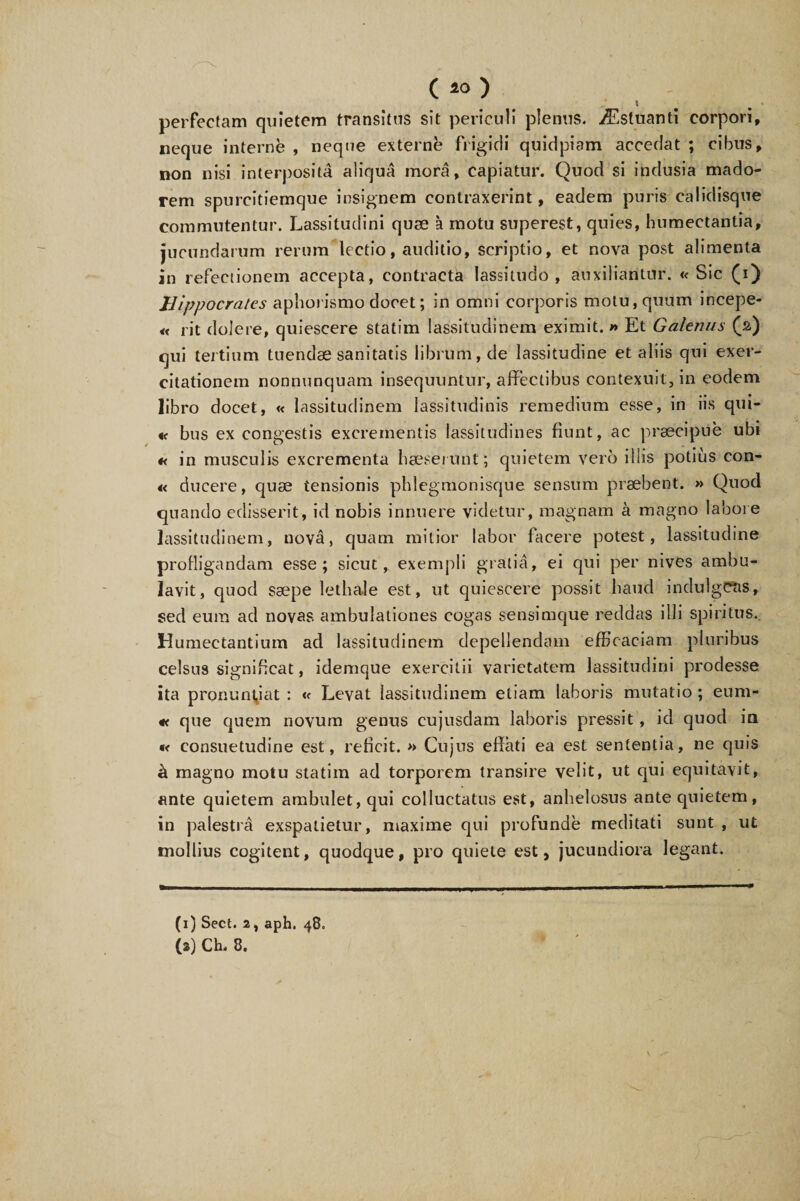 \ perfectam quietem transitus sit periculi plenus. iEsluanti corpori, neque interne , neque externe frigidi quidpiam accedat ; cibus, non nisi interposita aliqua mora, capiatur. Quod si indusia mado¬ rem spurcitiemque insignem contraxerint, eadem puris calidisque commutentur. Lassitudini quce a motu superest, quies, humectantia, jucundarum rerum lectio, auditio, scriptio, et nova post alimenta in refectionem accepta, contracta lassitudo, auxiliantur. «Sic (i) Hippocrates aphorismo docet; in omni corporis motu, quum incepe- « rit dolere, quiescere statim lassitudinem eximit. » Et Galenus (2) qui tertium tuendae sanitatis librum, de lassitudine et aliis qui exer¬ citationem nonnunquam insequuntur, affectibus contexuit, in eodem libro docet, « lassitudinem lassitudinis remedium esse, in iis qui- «< bus ex congestis excrementis lassitudines fiunt, ac praecipue ubi « in musculis excrementa haeserunt; quietem vero illis potius con- « ducere, quae tensionis phlegmonisque sensum praebent. » Quod quando edisserit, id nobis innuere videtur, magnam a magno labore lassitudinem, nova, quam mitior labor facere potest, lassitudine profligandam esse; sicut, exempli gratia, ei qui per nives ambu¬ lavit, quod saepe lethale est, ut quiescere possit haud indulgCtis, sed eum ad novas, ambulationes cogas sensimque reddas illi spiritus.. Humectantium ad lassitudinem depellendam efficaciam pluribus celsu9 significat, idemque exercitii varietatem lassitudini prodesse ita pronuntiat : « Levat lassitudinem etiam laboris mutatio ; eum- « que quem novum genus cujusdam laboris pressit, id quod in •< consuetudine est, reficit. » Cujus effati ea est sententia, ne quis a magno motu statim ad torporem transire velit, ut qui equitavit, ante quietem ambulet, qui colluctatus est, anhelosus ante quietem, in palestrA exspalietur, maxime qui profunde meditati sunt , ut mollius cogitent, quodque, pro quiete est, jucundiora legant. (1) Sect. 2, aph, 48.
