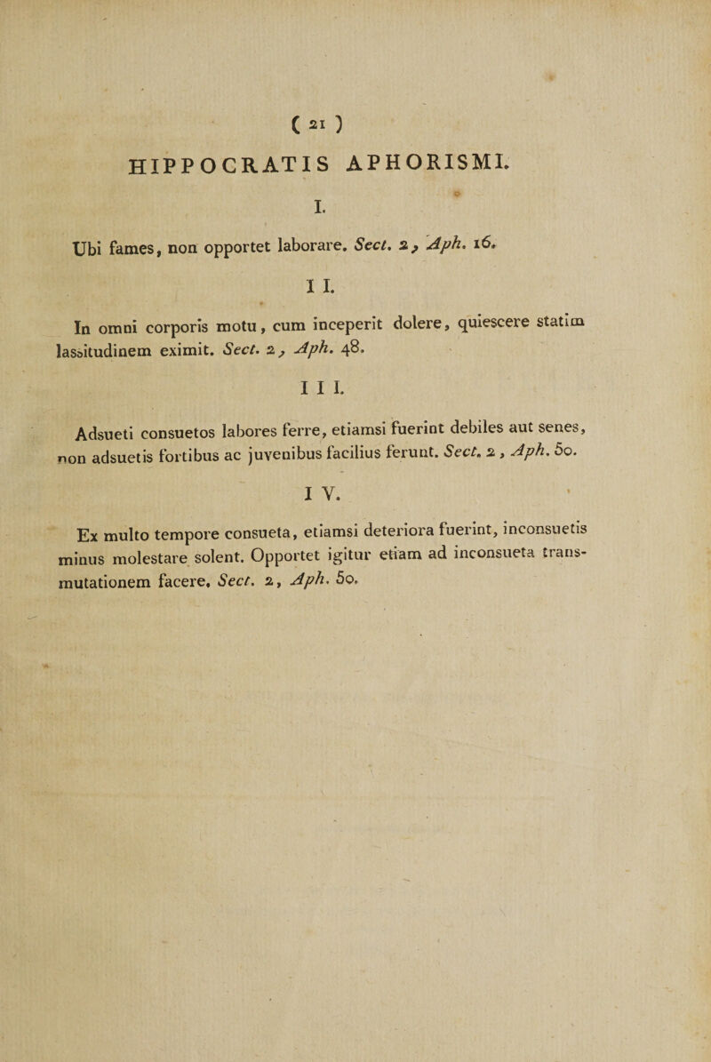 ( 21 ) HIPPOCRATIS APHORISML I. Ubi fames, non opportet laborare. Sect. Aph. i6. I I. In omni corporis motu, cum inceperit dolere, quiescere statim lassitudinem eximit. Sect. a, Aph. 48, I I I. Adsueti consuetos labores ferre, etiamsi fuerint debiles aut senes, non adsuetis fortibus ac juvenibus facilius ferunt. Sect, a , Aph. 5o. I V. Ex multo tempore consueta, etiamsi deteriora fuerint, inconsuetis minus molestare solent. Opportet igitur etiam ad inconsueta trans¬ mutationem facere, Sect. a, Aph. 50.