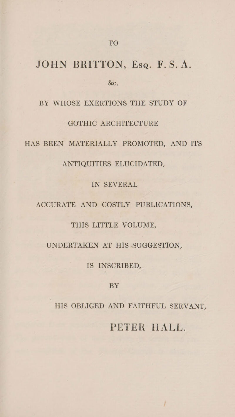 TO JOHN BRITTON, Esq. F. S. A. &c. BY WHOSE EXERTIONS THE STUDY OF GOTHIC ARCHITECTURE HAS BEEN MATERIALLY PROMOTED, AND ITS ANTIQUITIES ELUCIDATED, IN SEVERAL ACCURATE AND COSTLY PUBLICATIONS, THIS LITTLE VOLUME, UNDERTAKEN AT HIS SUGGESTION, IS INSCRIBED, BY HIS OBLIGED AND FAITHFUL SERVANT, PETER HALL.