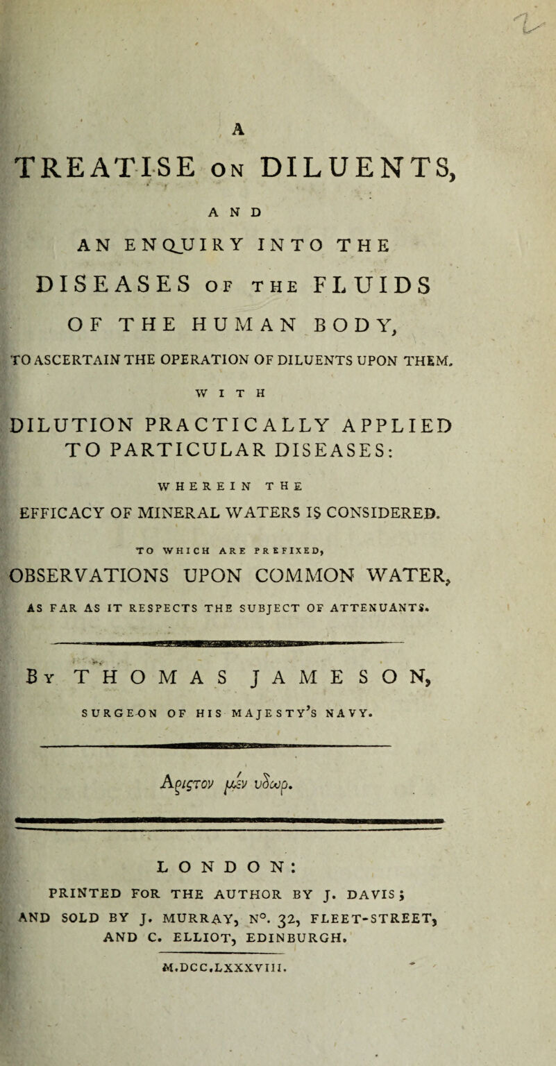 rn. A TREATISE on DILUENTS, AND A N E N QJJ IRY INTO THE DISEASES of the FLUIDS OF THE HUMAN BODY, TO ASCERTAIN THE OPERATION OF DILUENTS UPON THEM. WITH DILUTION PRACTICALLY APPLIED TO PARTICULAR DISEASES: wherein the EFFICACY OF MINERAL WATERS IS CONSIDERED. TO WHICH ARE PREFIXED, OBSERVATIONS UPON COMMON WATER, AS FAR AS IT RESPECTS THE SUBJECT OF ATTENUANTS. By T H OMAS JAMESON, SURGEON OF HIS MAJESTY’S NAVY. Agigrov juiy v^oop. LONDON: PRINTED FOR THE AUTHOR BY J. DAVIS ; AND SOLD BY J. MURRAY, N°. 32, FLEET-STREET, AND C. ELLIOT, EDINBURGH. M.DCC.LXXXVIII.