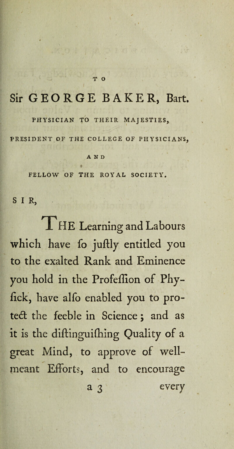 Sir GEORGE BAKER, Bart. PHYSICIAN TO THEIR MAJESTIES, PRESIDENT DF THE COLLEGE OF PHYSICIANS, AND ' * FELLOW OF THE ROYAL SOCIETY. SIR, TP HE Learning and Labours which have fo juftly entitled you to the exalted Rank and Eminence you hold in the Profeflion of Phy- fick, have alfo enabled you to pro¬ tect the feeble in Science; and as it is the diftinguifhing Quality of a great Mind, to approve of well- X* meant Efforts, and to encourage a 3 every