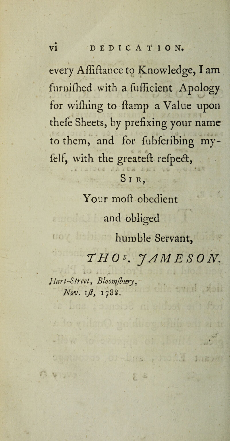 I / every Affiftance to Knowledge, I am furnifhed with a fufficient Apology for wifhing to ftamp a Value upon thefe Sheets, by prefixing your name to them, and for fubfcribing my - felf, with the greateft refpedt, / .. (' - » . 4 •! > • - * ► '• ■ > i Sir, Your moft obedient and obliged humble Servant, TH 0 s. JAMESON. A * A -«*..* «. Jiart-Street, Bloomfbirry t iVk/. jy?, 1788.