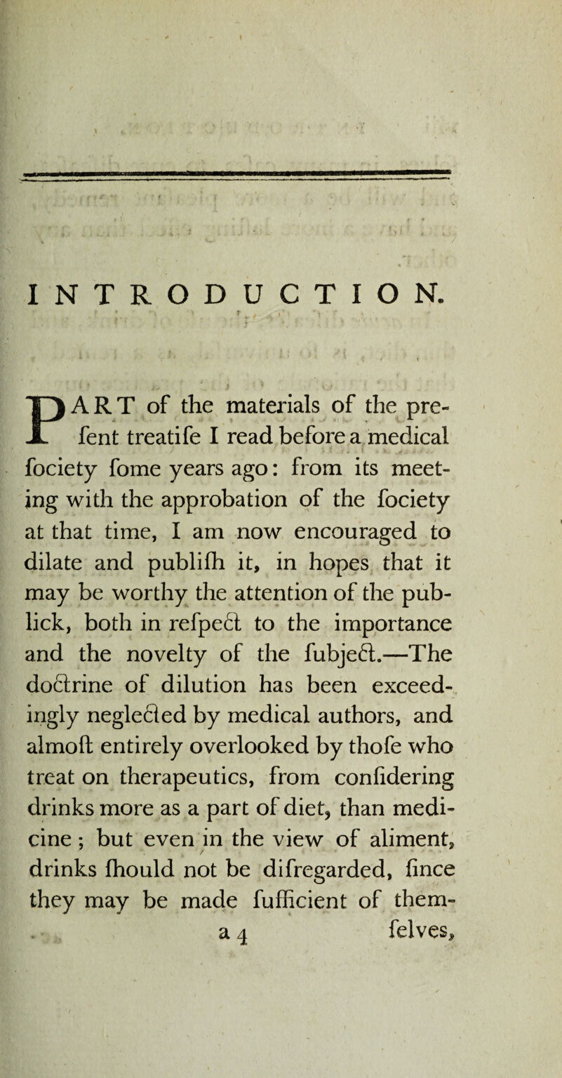 * ( r r f • . . ; . A • * . 1 . * V. ' ; ^ ^ r ♦ ^ ! ‘ f  % a' g f ■ V i-.' / INTRODUCTION. t * > * * f | r y * PART of the materials of the pre- fent treatife I read before a medical fociety fome years ago: from its meet¬ ing with the approbation of the fociety at that time, I am now encouraged to dilate and publifh it, in hopes that it may be worthy the attention of the pub- lick, both in refpefl to the importance and the novelty of the fubje<5l.—The doctrine of dilution has been exceed¬ ingly neglected by medical authors, and almoft entirely overlooked by thofe who treat on therapeutics, from conlidering drinks more as a part of diet? than medi¬ cine ; but even in the view of aliment, / drinks fhould not be difregarded, fince they may be made fufficient of them- a 4 felves.